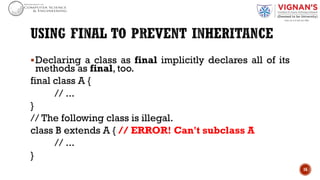 §Declaring a class as final implicitly declares all of its
methods as final, too.
final class A {
// ...
}
// The following class is illegal.
class B extends A { // ERROR! Can't subclass A
// ...
}
16
 