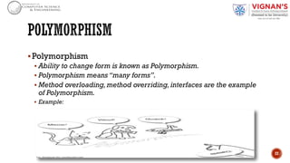 §Polymorphism
§ Ability to change form is known as Polymorphism.
§ Polymorphism means “many forms”.
§ Method overloading, method overriding, interfaces are the example
of Polymorphism.
§ Example:
22
 
