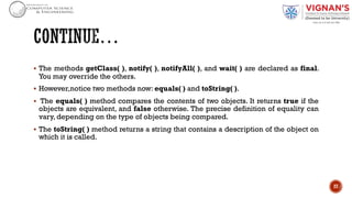 § The methods getClass( ), notify( ), notifyAll( ), and wait( ) are declared as final.
You may override the others.
§ However,notice two methods now: equals( ) and toString( ).
§ The equals( ) method compares the contents of two objects. It returns true if the
objects are equivalent, and false otherwise. The precise definition of equality can
vary, depending on the type of objects being compared.
§ The toString( ) method returns a string that contains a description of the object on
which it is called.
27
 