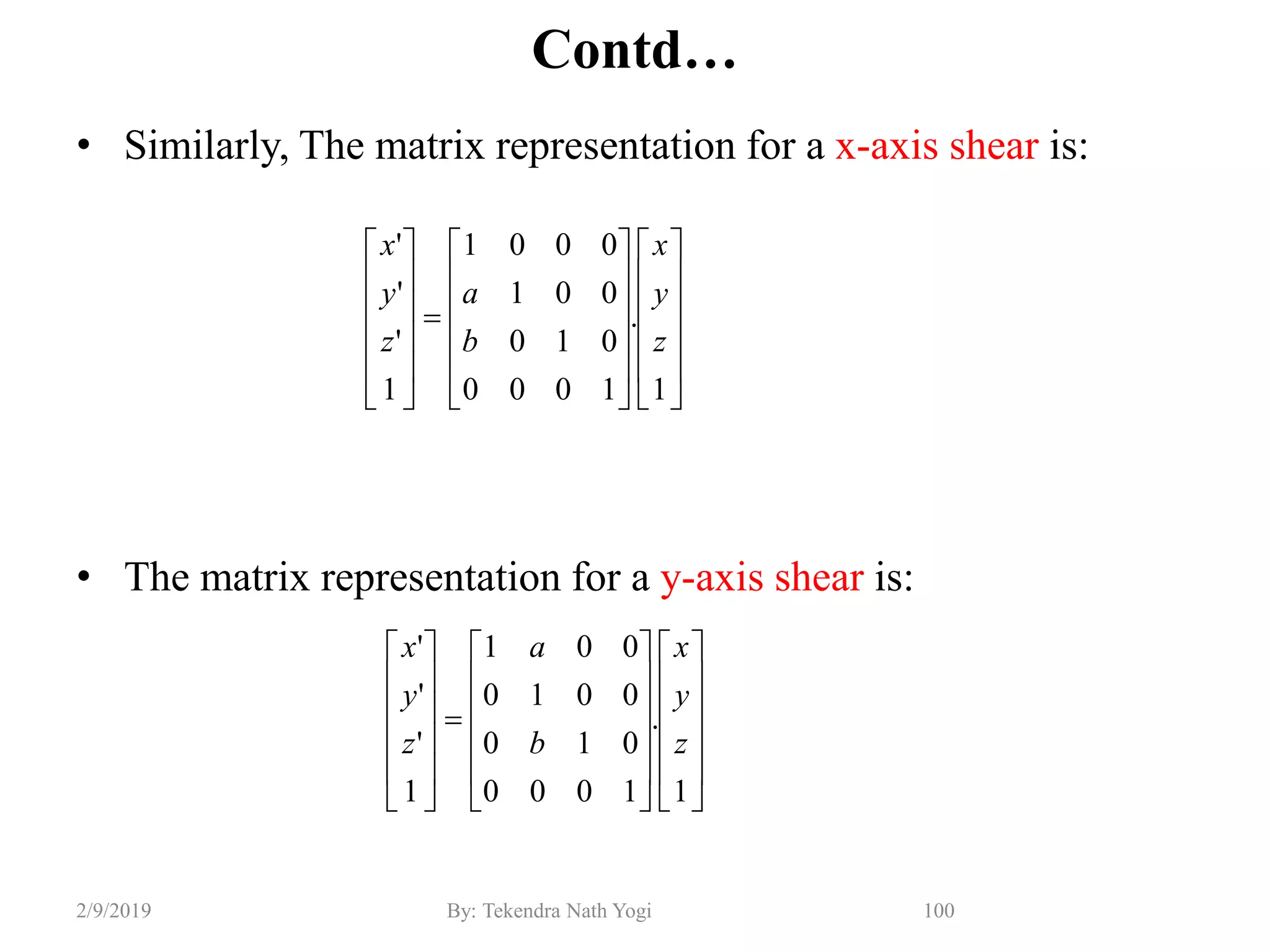 Contd…
• Similarly, The matrix representation for a x-axis shear is:
• The matrix representation for a y-axis shear is:
100By: Tekendra Nath Yogi2/9/2019





































1
.
1000
010
001
0001
1
'
'
'
z
y
x
b
a
z
y
x





































1
.
1000
010
0010
001
1
'
'
'
z
y
x
b
a
z
y
x
 