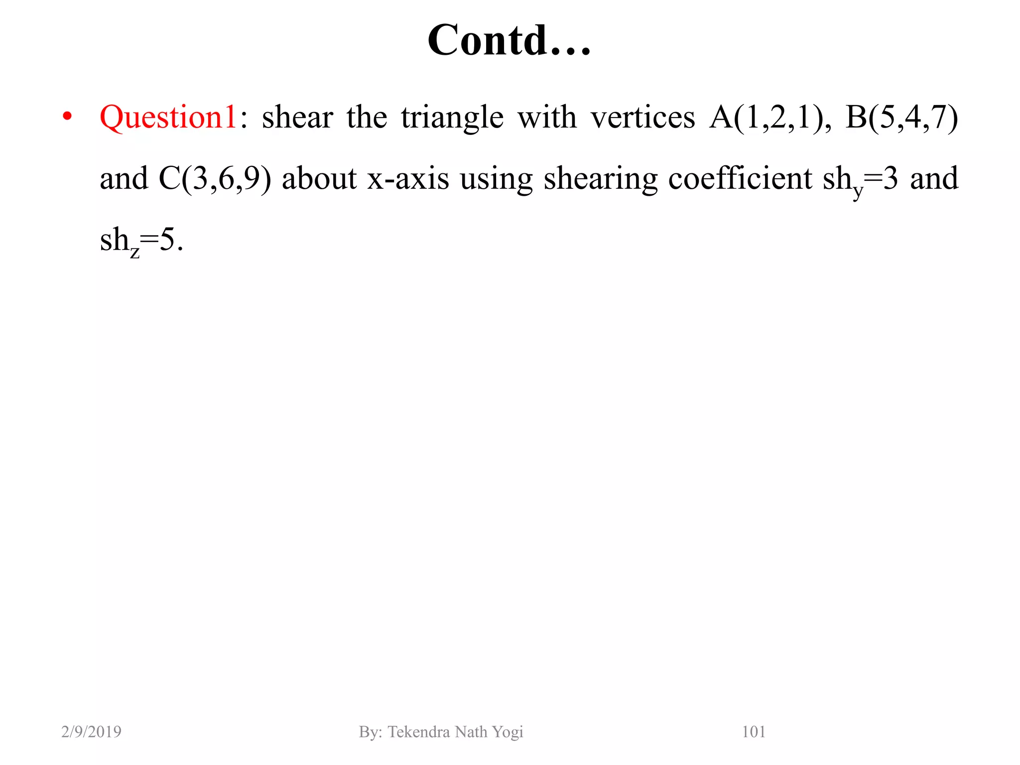 Contd…
• Question1: shear the triangle with vertices A(1,2,1), B(5,4,7)
and C(3,6,9) about x-axis using shearing coefficient shy=3 and
shz=5.
101By: Tekendra Nath Yogi2/9/2019
 