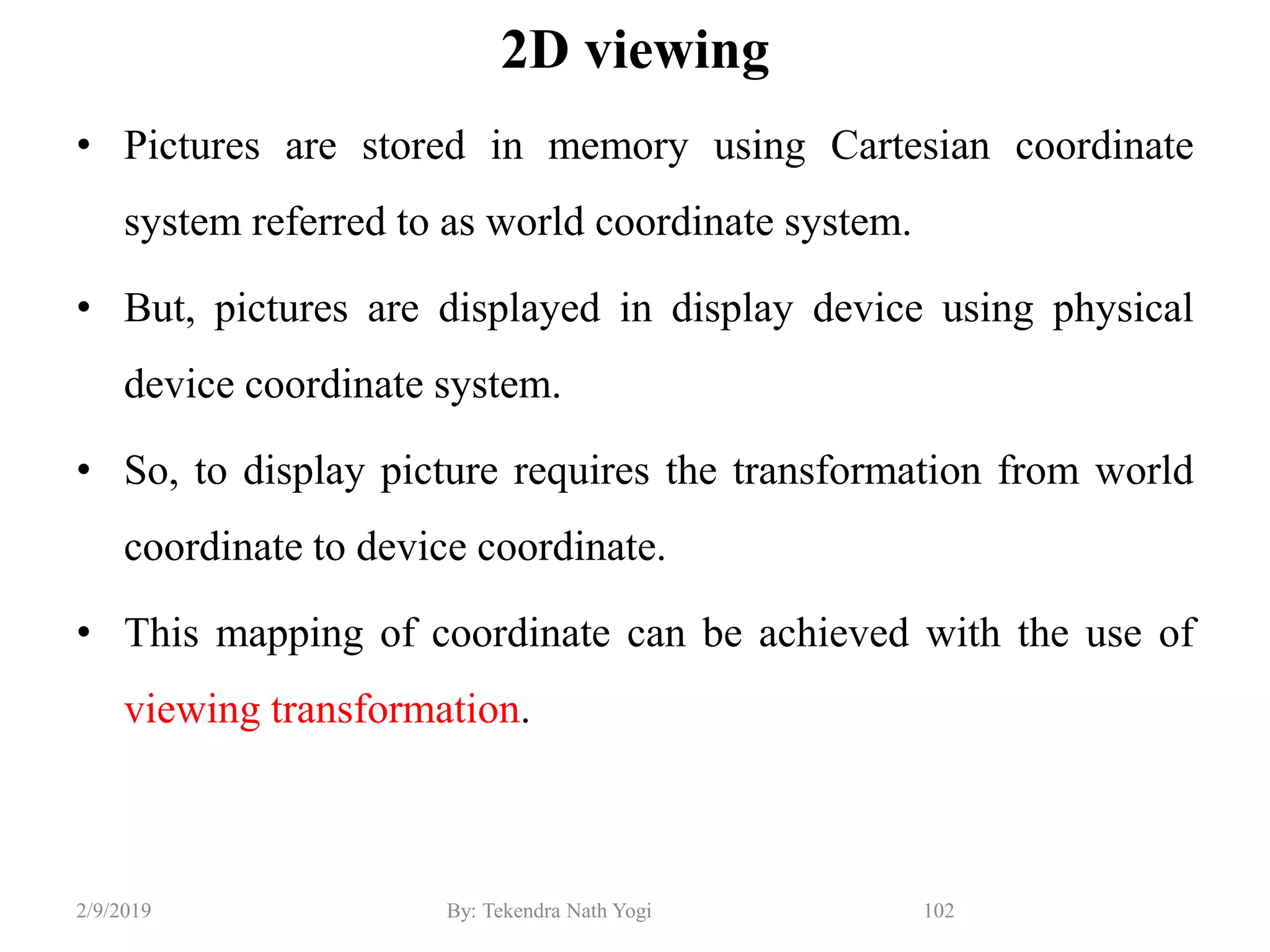 2D viewing
• Pictures are stored in memory using Cartesian coordinate
system referred to as world coordinate system.
• But, pictures are displayed in display device using physical
device coordinate system.
• So, to display picture requires the transformation from world
coordinate to device coordinate.
• This mapping of coordinate can be achieved with the use of
viewing transformation.
102By: Tekendra Nath Yogi2/9/2019
 