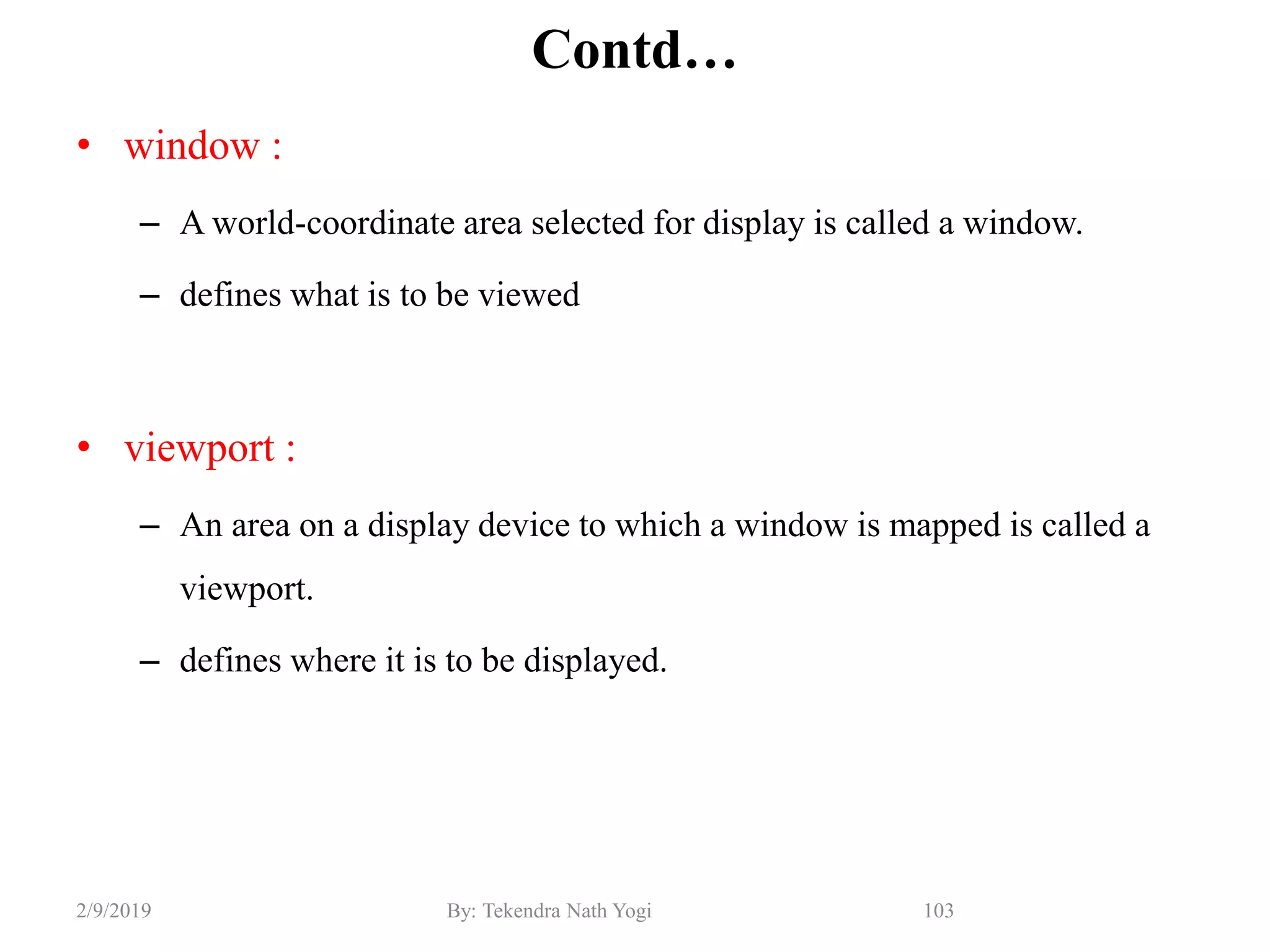 Contd…
• window :
– A world-coordinate area selected for display is called a window.
– defines what is to be viewed
• viewport :
– An area on a display device to which a window is mapped is called a
viewport.
– defines where it is to be displayed.
103By: Tekendra Nath Yogi2/9/2019
 