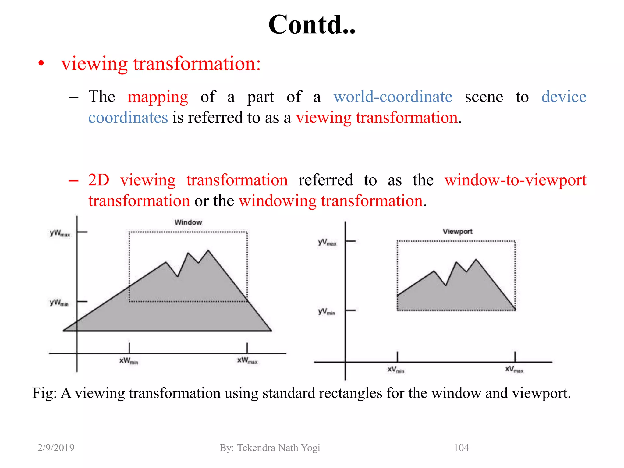 Contd..
• viewing transformation:
– The mapping of a part of a world-coordinate scene to device
coordinates is referred to as a viewing transformation.
– 2D viewing transformation referred to as the window-to-viewport
transformation or the windowing transformation.
104By: Tekendra Nath Yogi2/9/2019
Fig: A viewing transformation using standard rectangles for the window and viewport.
 