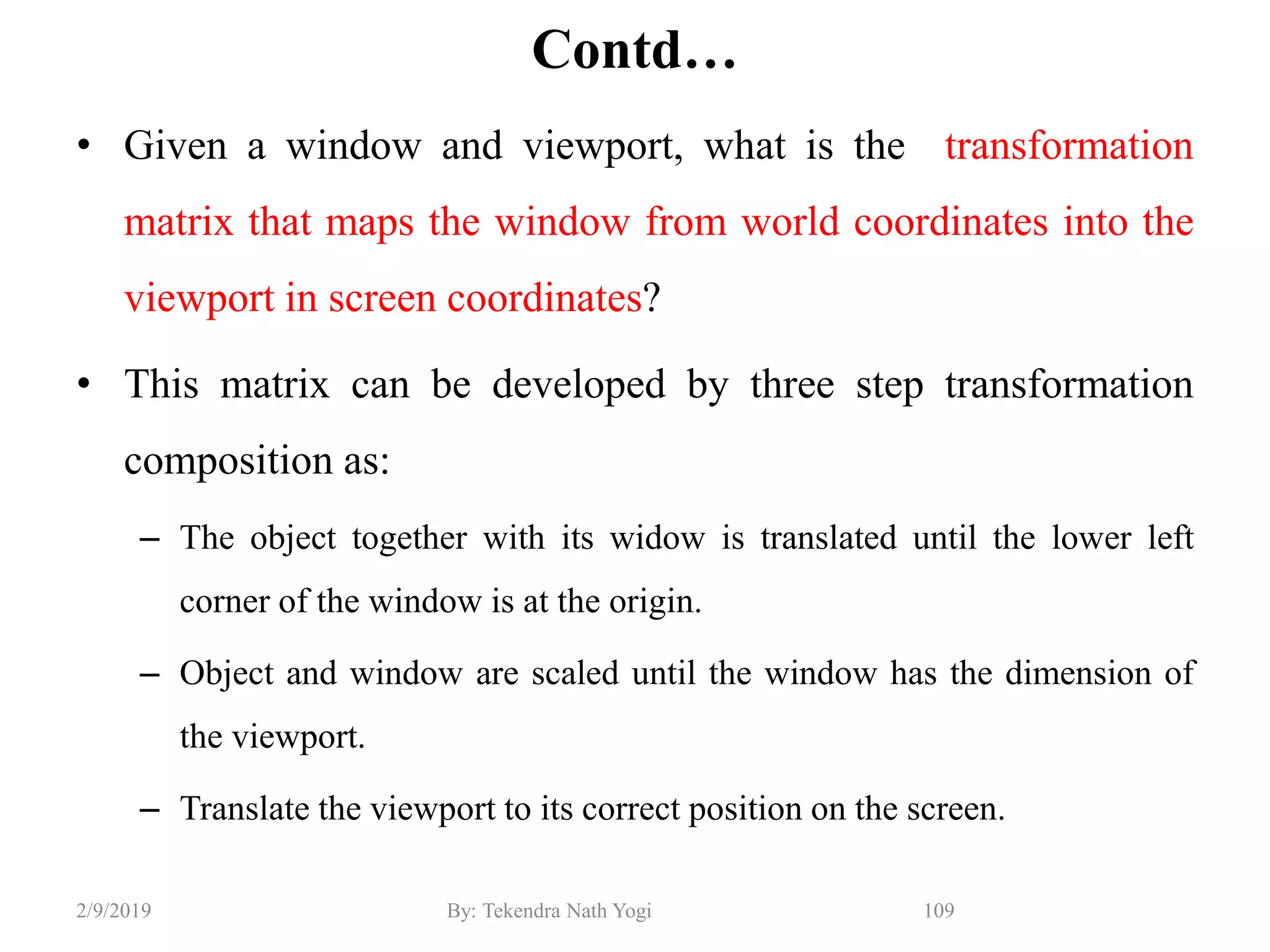 Contd…
• Given a window and viewport, what is the transformation
matrix that maps the window from world coordinates into the
viewport in screen coordinates?
• This matrix can be developed by three step transformation
composition as:
– The object together with its widow is translated until the lower left
corner of the window is at the origin.
– Object and window are scaled until the window has the dimension of
the viewport.
– Translate the viewport to its correct position on the screen.
109By: Tekendra Nath Yogi2/9/2019
 
