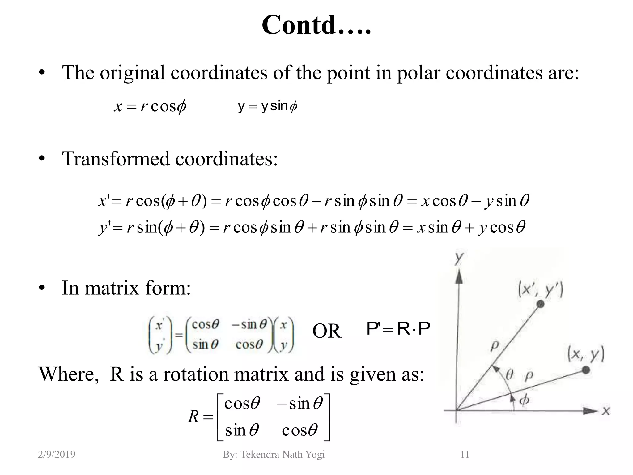 Contd….
• The original coordinates of the point in polar coordinates are:
• Transformed coordinates:
• In matrix form:
OR
Where, R is a rotation matrix and is given as:
11By: Tekendra Nath Yogi2/9/2019
cosrx  sinyy 


cossinsinsinsincos)sin('
sincossinsincoscos)cos('
yxrrry
yxrrrx







 



cossin
sincos
R
PR'P 
 