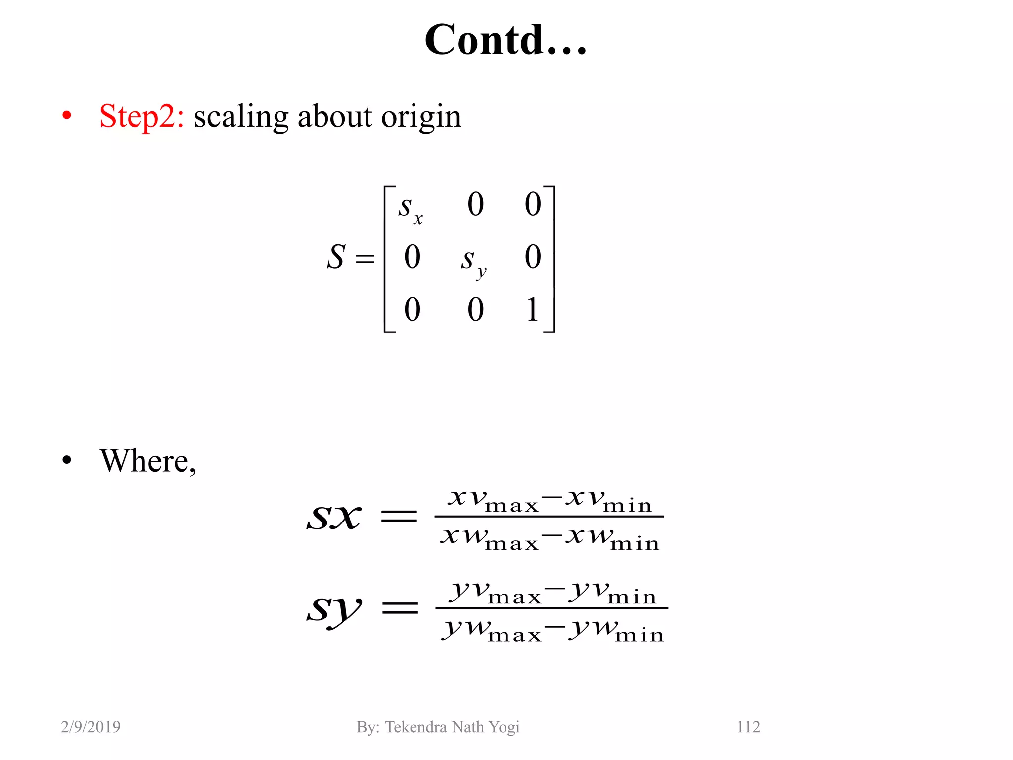 Contd…
• Step2: scaling about origin
• Where,
112By: Tekendra Nath Yogi2/9/2019
minmax
minmax
minmax
minmax
ywyw
yvyv
xwxw
xvxv
sy
sx

















100
00
00
y
x
s
s
S
 