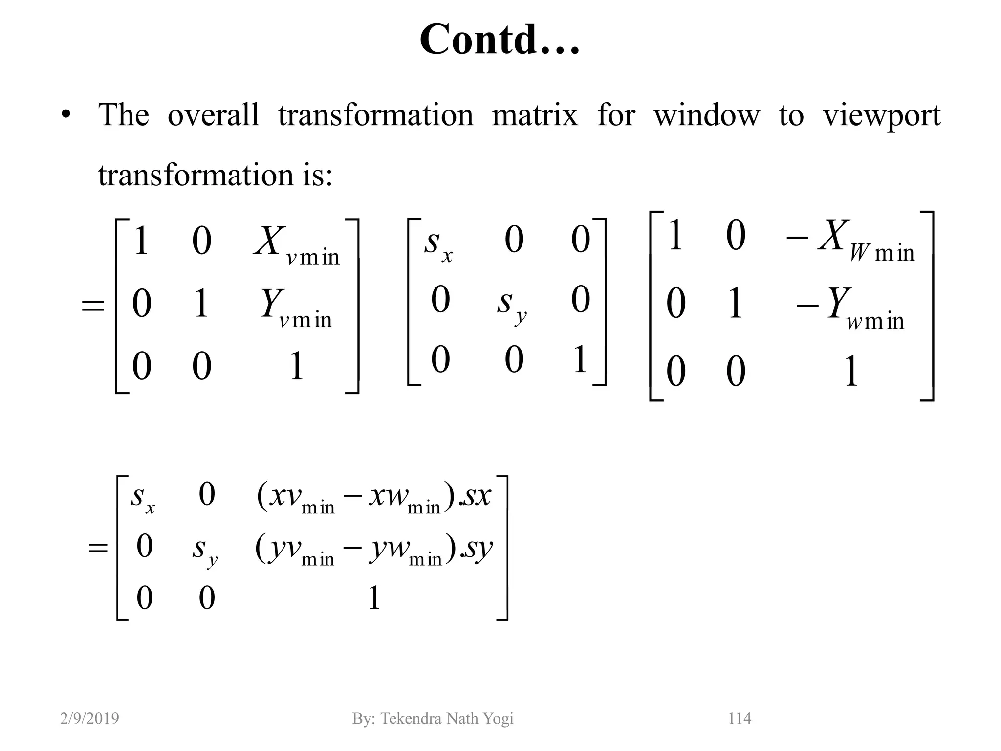 Contd…
• The overall transformation matrix for window to viewport
transformation is:
114By: Tekendra Nath Yogi2/9/2019













100
).(0
).(0
minmin
minmin
syywyvs
sxxwxvs
y
x












100
10
01
min
min
w
W
Y
X










100
00
00
y
x
s
s











100
10
01
min
min
v
v
Y
X
 