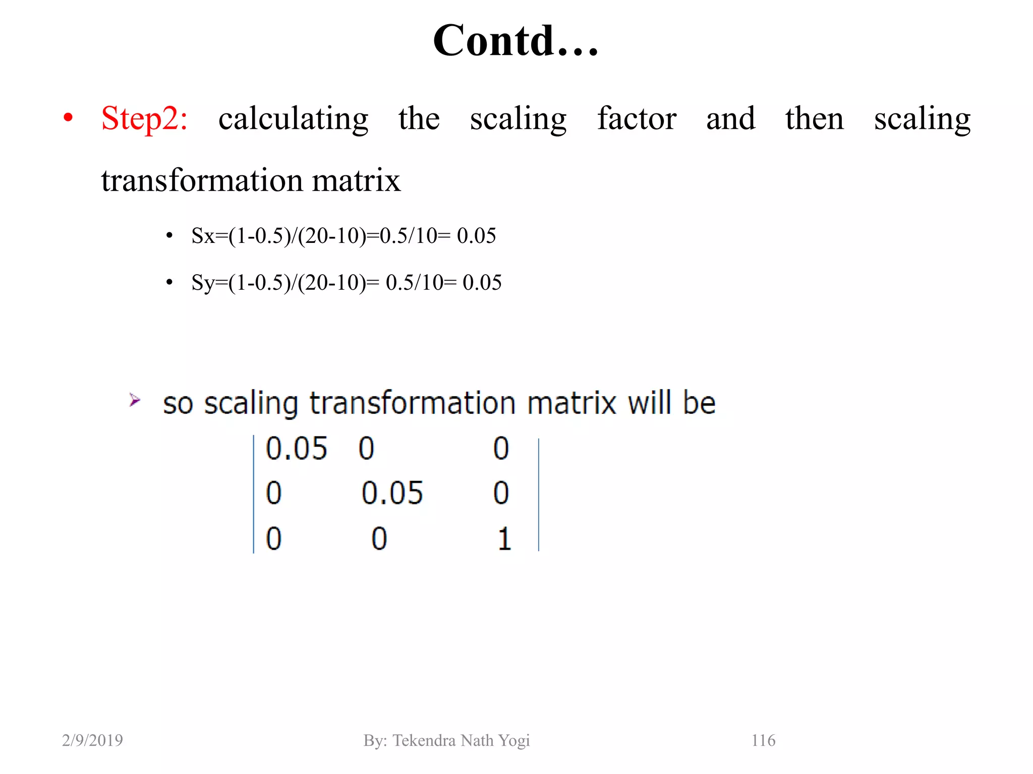 Contd…
• Step2: calculating the scaling factor and then scaling
transformation matrix
• Sx=(1-0.5)/(20-10)=0.5/10= 0.05
• Sy=(1-0.5)/(20-10)= 0.5/10= 0.05
116By: Tekendra Nath Yogi2/9/2019
 