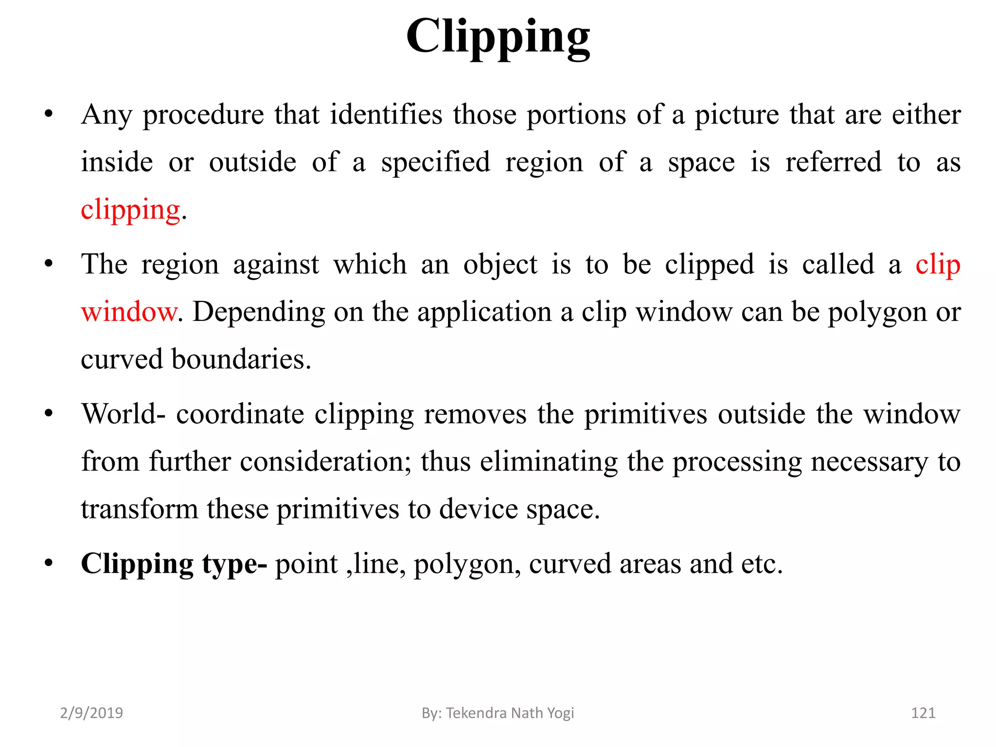 Clipping
• Any procedure that identifies those portions of a picture that are either
inside or outside of a specified region of a space is referred to as
clipping.
• The region against which an object is to be clipped is called a clip
window. Depending on the application a clip window can be polygon or
curved boundaries.
• World- coordinate clipping removes the primitives outside the window
from further consideration; thus eliminating the processing necessary to
transform these primitives to device space.
• Clipping type- point ,line, polygon, curved areas and etc.
121By: Tekendra Nath Yogi2/9/2019
 