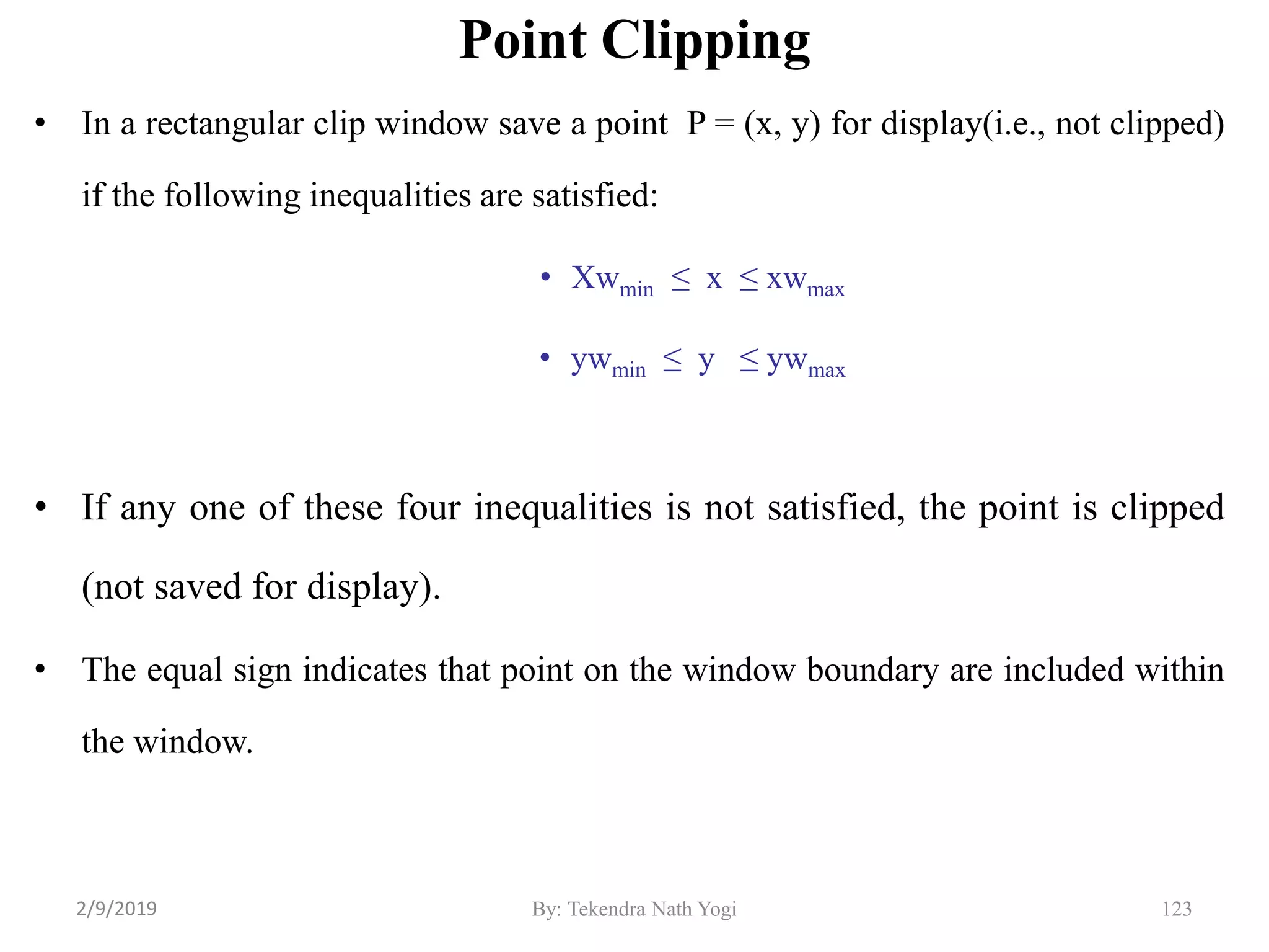 Point Clipping
• In a rectangular clip window save a point P = (x, y) for display(i.e., not clipped)
if the following inequalities are satisfied:
• Xwmin ≤ x ≤ xwmax
• ywmin ≤ y ≤ ywmax
• If any one of these four inequalities is not satisfied, the point is clipped
(not saved for display).
• The equal sign indicates that point on the window boundary are included within
the window.
123By: Tekendra Nath Yogi2/9/2019
 
