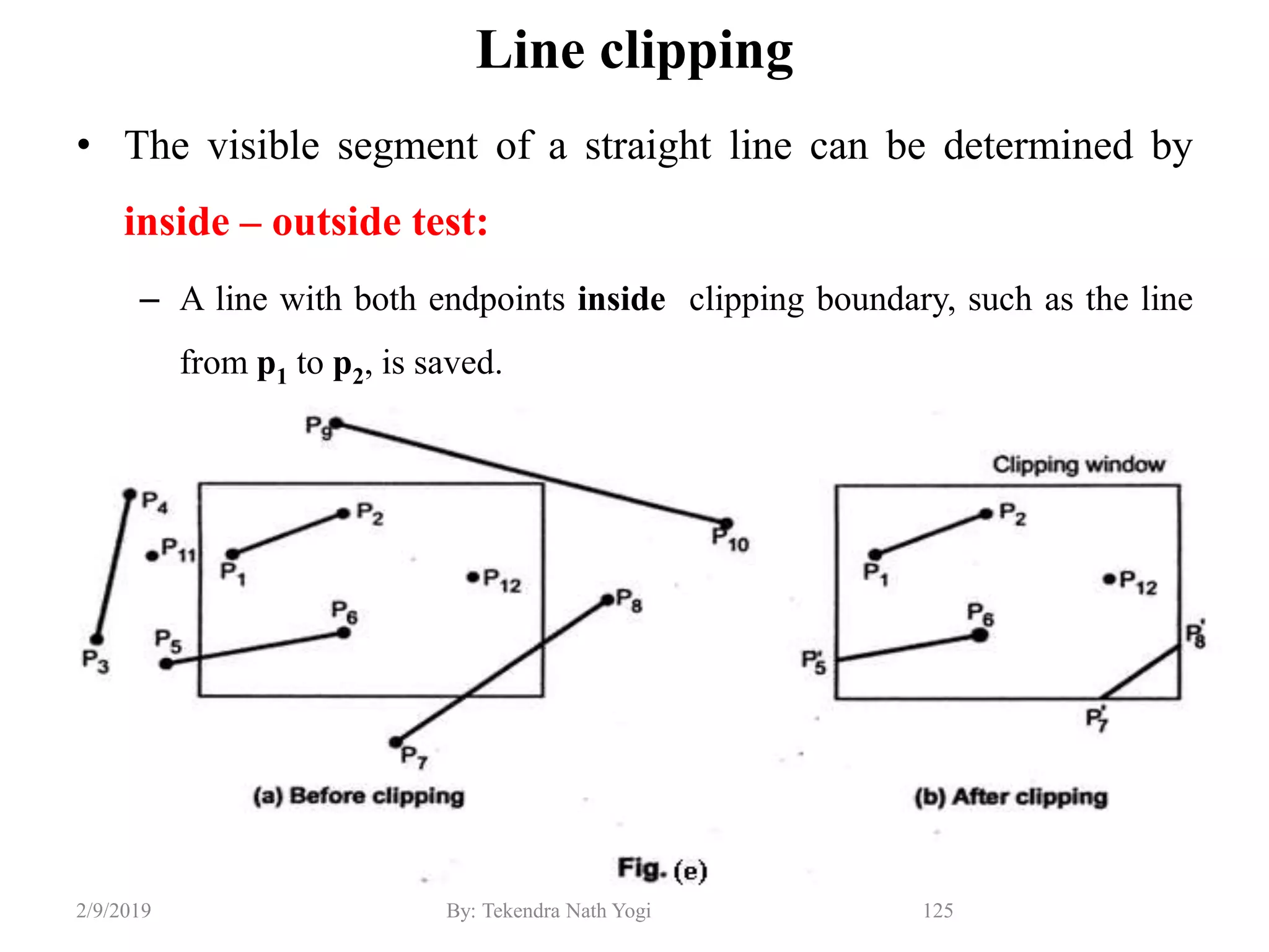 Line clipping
• The visible segment of a straight line can be determined by
inside – outside test:
– A line with both endpoints inside clipping boundary, such as the line
from p1 to p2, is saved.
125By: Tekendra Nath Yogi2/9/2019
 