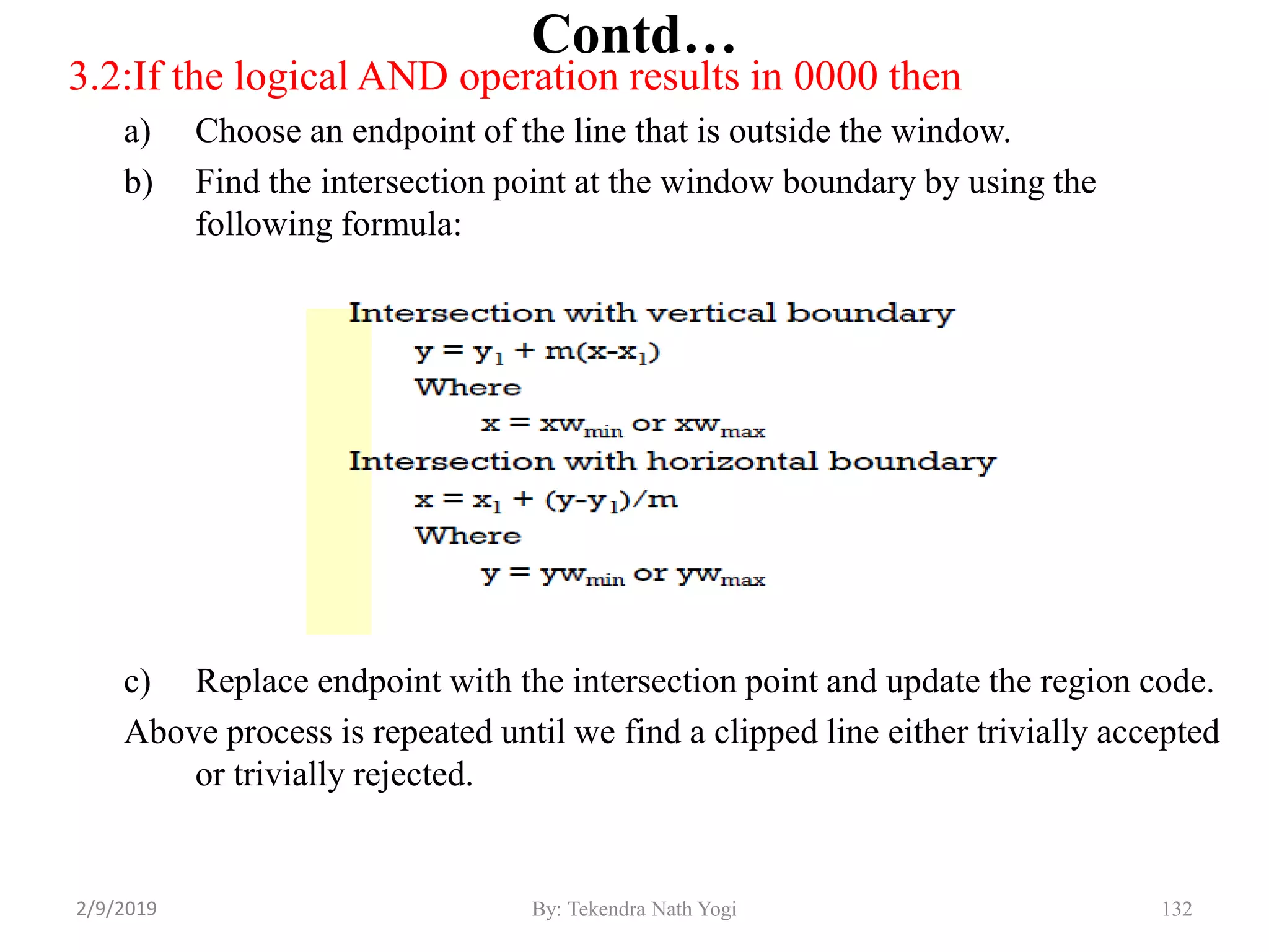 3.2:If the logical AND operation results in 0000 then
a) Choose an endpoint of the line that is outside the window.
b) Find the intersection point at the window boundary by using the
following formula:
c) Replace endpoint with the intersection point and update the region code.
Above process is repeated until we find a clipped line either trivially accepted
or trivially rejected.
Contd…
132By: Tekendra Nath Yogi2/9/2019
 