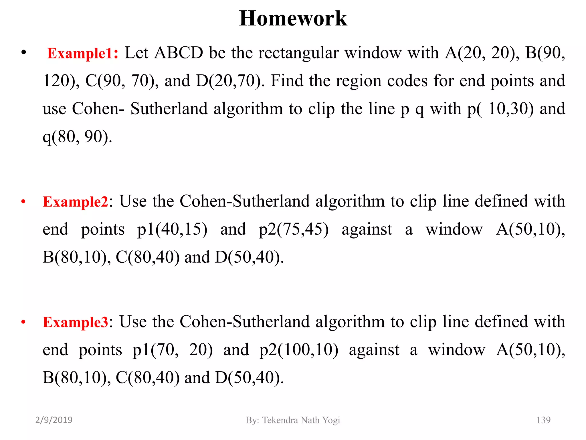 • Example1: Let ABCD be the rectangular window with A(20, 20), B(90,
120), C(90, 70), and D(20,70). Find the region codes for end points and
use Cohen- Sutherland algorithm to clip the line p q with p( 10,30) and
q(80, 90).
• Example2: Use the Cohen-Sutherland algorithm to clip line defined with
end points p1(40,15) and p2(75,45) against a window A(50,10),
B(80,10), C(80,40) and D(50,40).
• Example3: Use the Cohen-Sutherland algorithm to clip line defined with
end points p1(70, 20) and p2(100,10) against a window A(50,10),
B(80,10), C(80,40) and D(50,40).
By: Tekendra Nath Yogi 139
Homework
2/9/2019
 