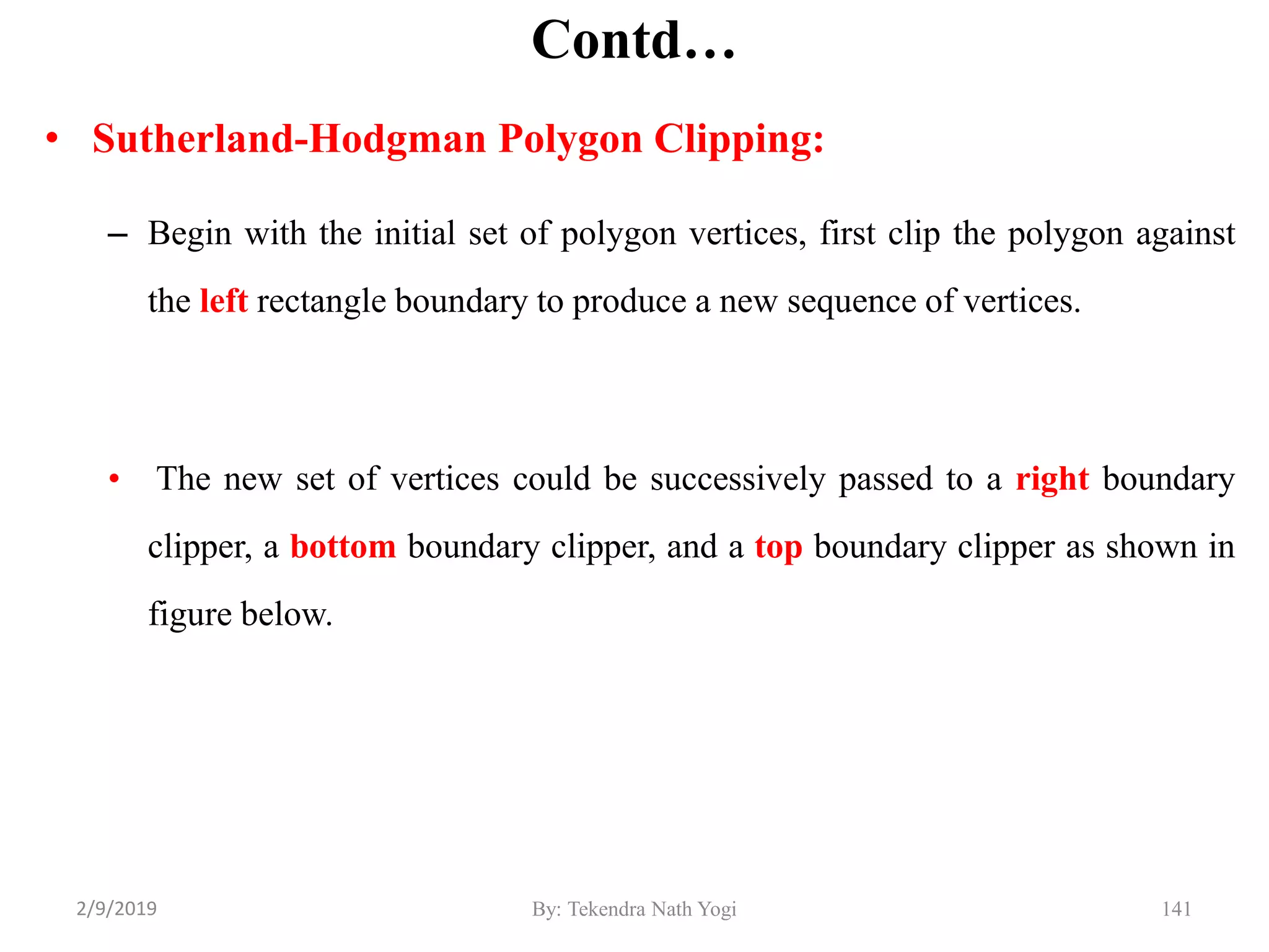 Contd…
• Sutherland-Hodgman Polygon Clipping:
– Begin with the initial set of polygon vertices, first clip the polygon against
the left rectangle boundary to produce a new sequence of vertices.
• The new set of vertices could be successively passed to a right boundary
clipper, a bottom boundary clipper, and a top boundary clipper as shown in
figure below.
By: Tekendra Nath Yogi 1412/9/2019
 