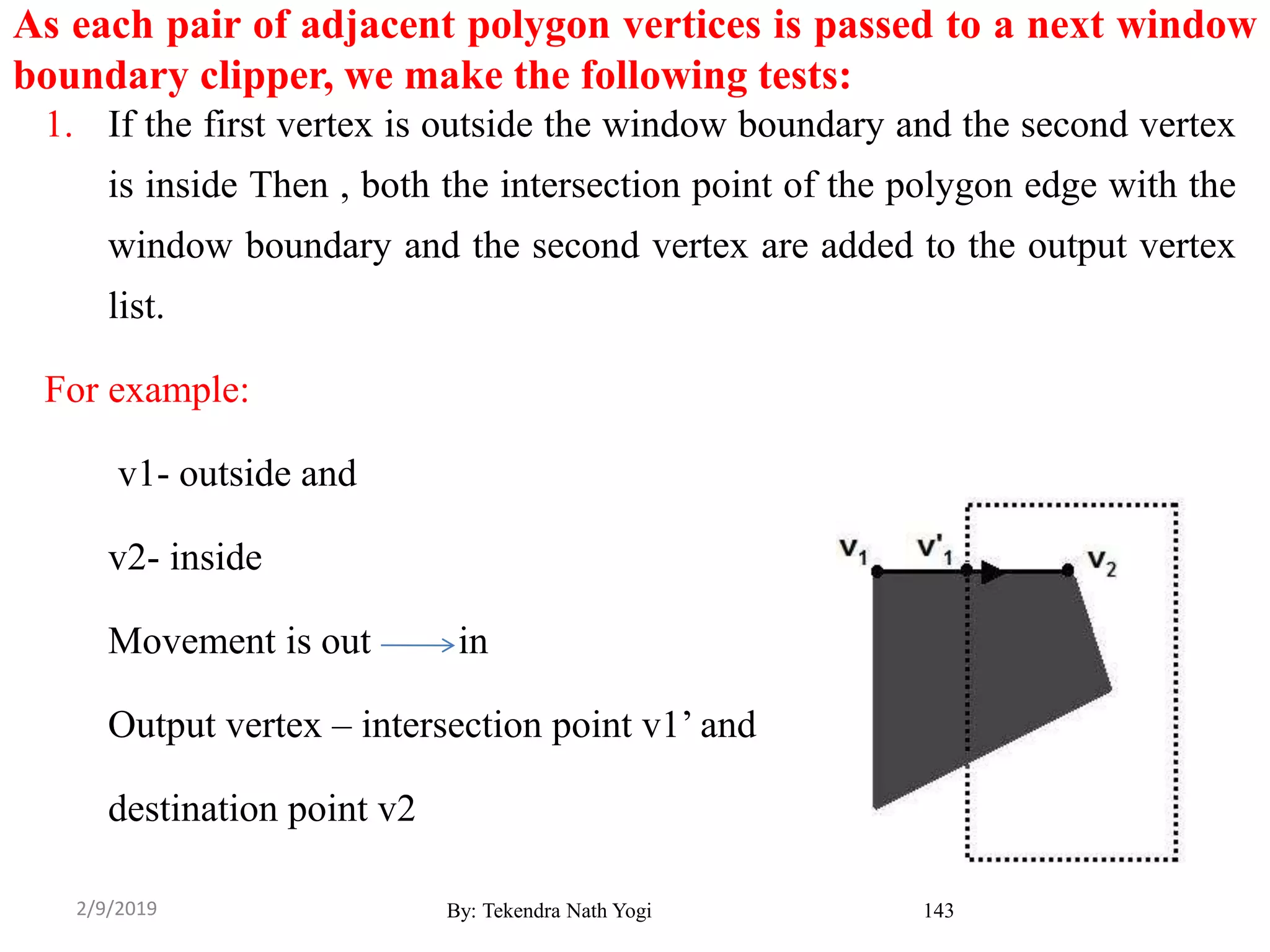 As each pair of adjacent polygon vertices is passed to a next window
boundary clipper, we make the following tests:
1. If the first vertex is outside the window boundary and the second vertex
is inside Then , both the intersection point of the polygon edge with the
window boundary and the second vertex are added to the output vertex
list.
For example:
v1- outside and
v2- inside
Movement is out in
Output vertex – intersection point v1’ and
destination point v2
By: Tekendra Nath Yogi 1432/9/2019
 