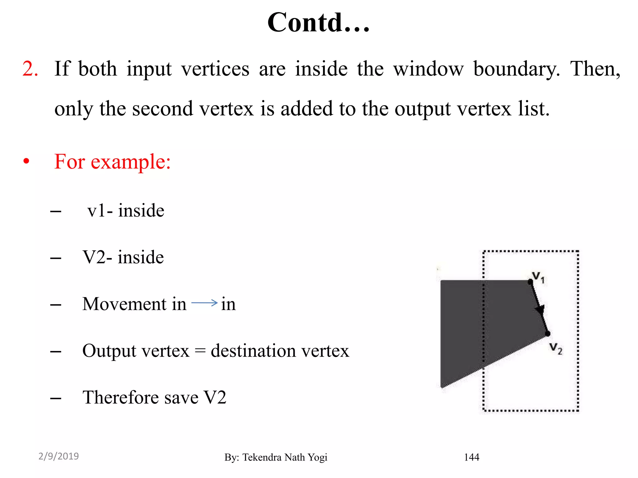 Contd…
2. If both input vertices are inside the window boundary. Then,
only the second vertex is added to the output vertex list.
• For example:
– v1- inside
– V2- inside
– Movement in in
– Output vertex = destination vertex
– Therefore save V2
By: Tekendra Nath Yogi 1442/9/2019
 
