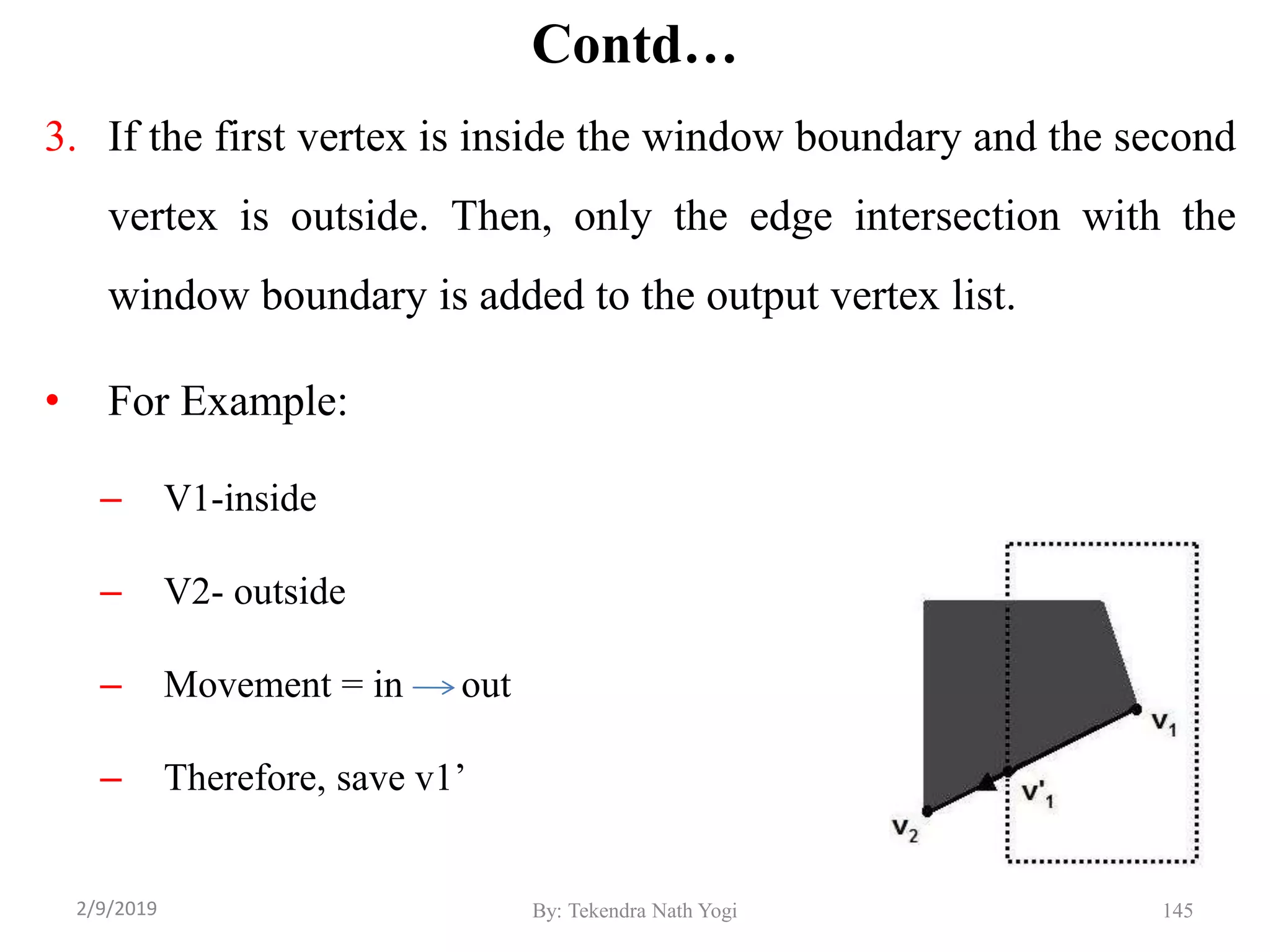 Contd…
3. If the first vertex is inside the window boundary and the second
vertex is outside. Then, only the edge intersection with the
window boundary is added to the output vertex list.
• For Example:
– V1-inside
– V2- outside
– Movement = in out
– Therefore, save v1’
By: Tekendra Nath Yogi 1452/9/2019
 