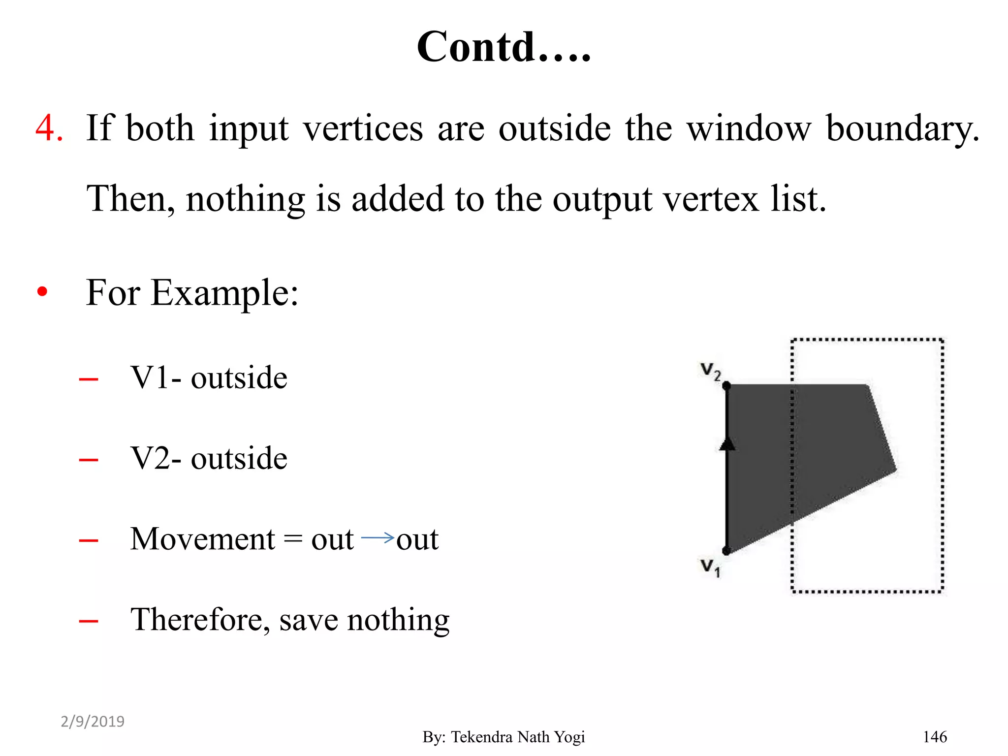 Contd….
4. If both input vertices are outside the window boundary.
Then, nothing is added to the output vertex list.
• For Example:
– V1- outside
– V2- outside
– Movement = out out
– Therefore, save nothing
By: Tekendra Nath Yogi 146
2/9/2019
 