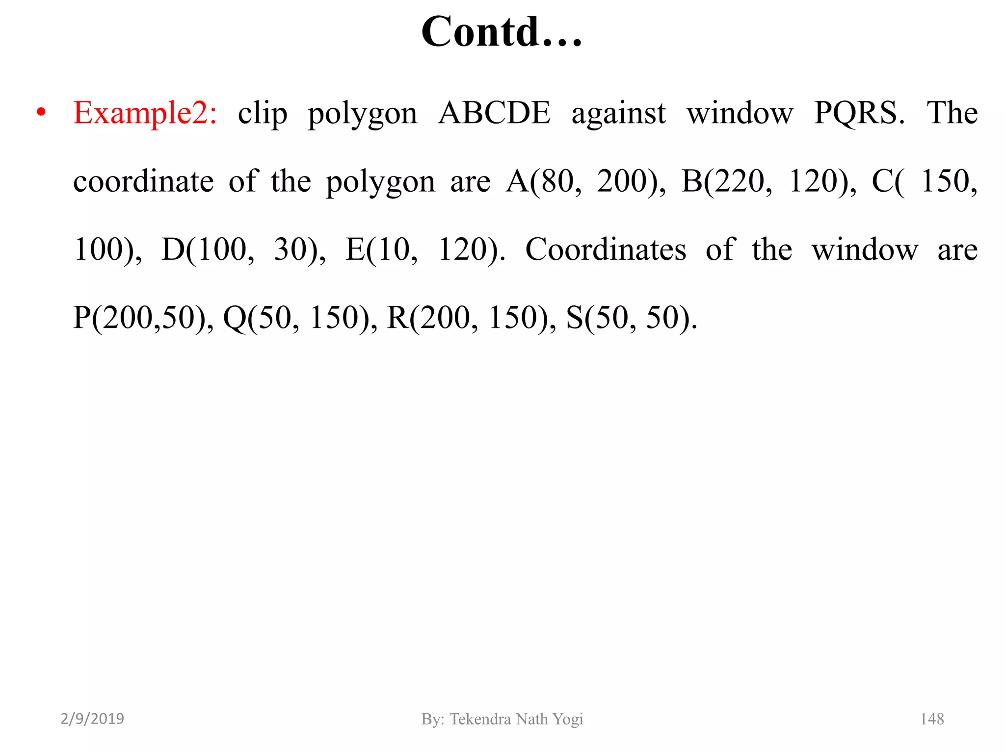 Contd…
• Example2: clip polygon ABCDE against window PQRS. The
coordinate of the polygon are A(80, 200), B(220, 120), C( 150,
100), D(100, 30), E(10, 120). Coordinates of the window are
P(200,50), Q(50, 150), R(200, 150), S(50, 50).
By: Tekendra Nath Yogi 1482/9/2019
 
