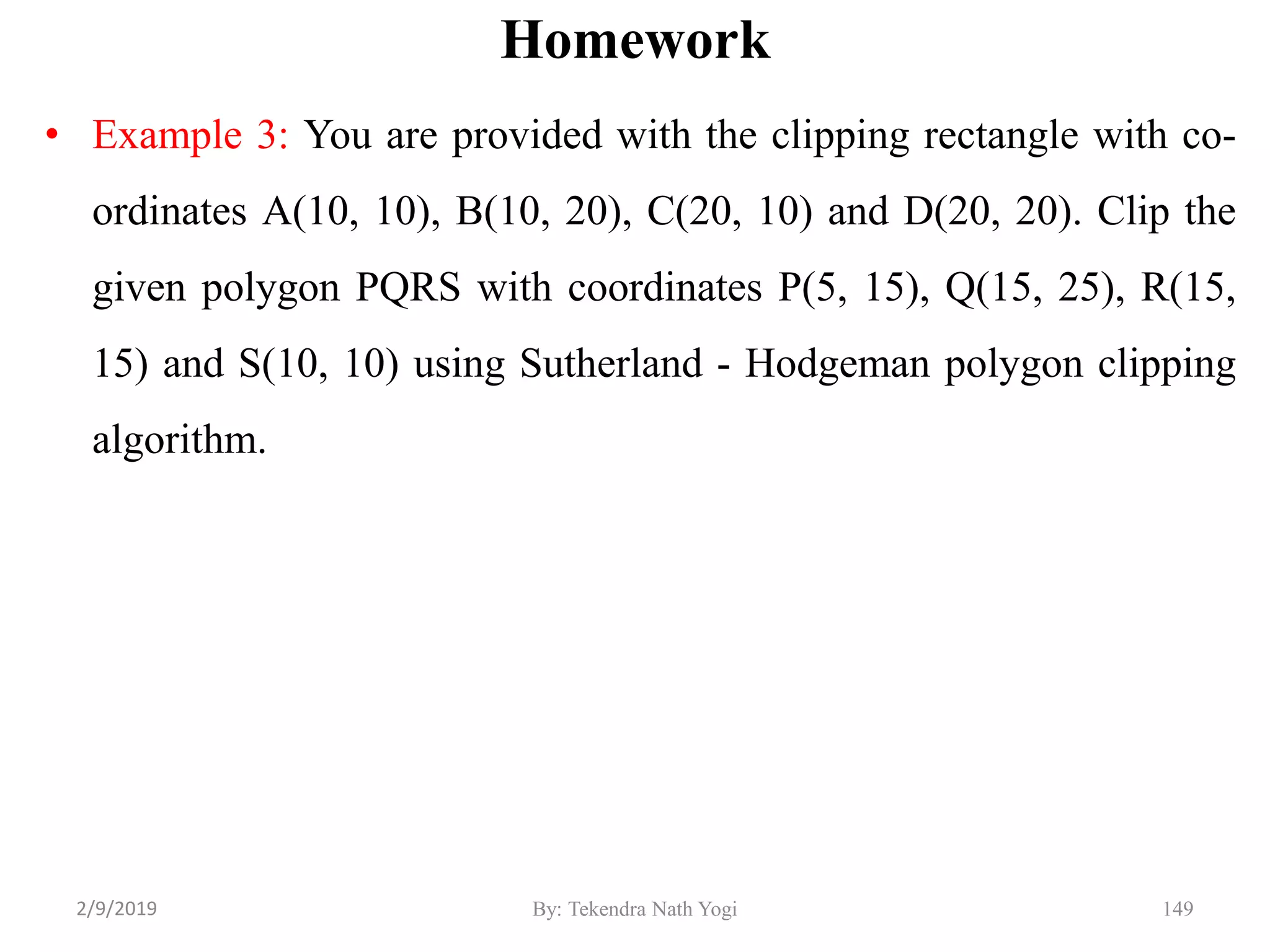 Homework
• Example 3: You are provided with the clipping rectangle with co-
ordinates A(10, 10), B(10, 20), C(20, 10) and D(20, 20). Clip the
given polygon PQRS with coordinates P(5, 15), Q(15, 25), R(15,
15) and S(10, 10) using Sutherland - Hodgeman polygon clipping
algorithm.
By: Tekendra Nath Yogi 1492/9/2019
 