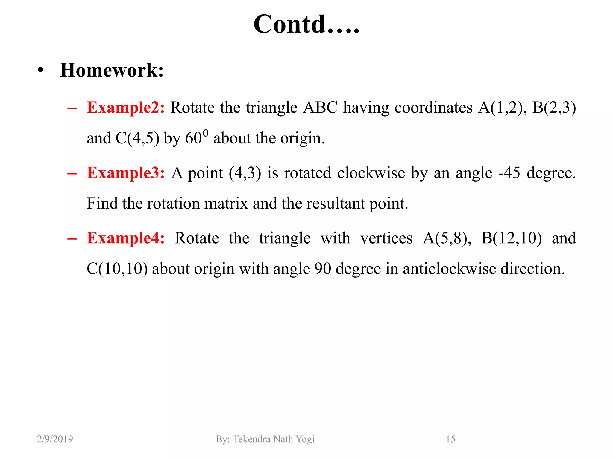 Contd….
• Homework:
– Example2: Rotate the triangle ABC having coordinates A(1,2), B(2,3)
and C(4,5) by 60⁰ about the origin.
– Example3: A point (4,3) is rotated clockwise by an angle -45 degree.
Find the rotation matrix and the resultant point.
– Example4: Rotate the triangle with vertices A(5,8), B(12,10) and
C(10,10) about origin with angle 90 degree in anticlockwise direction.
15By: Tekendra Nath Yogi2/9/2019
 