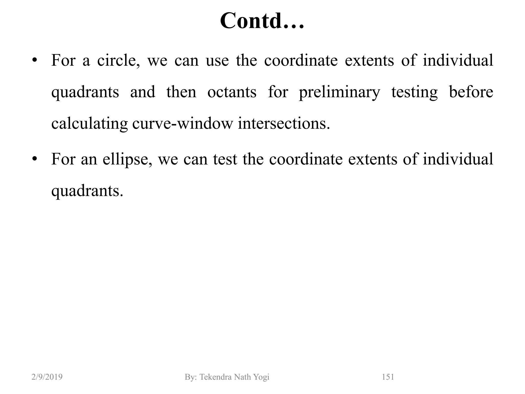 Contd…
• For a circle, we can use the coordinate extents of individual
quadrants and then octants for preliminary testing before
calculating curve-window intersections.
• For an ellipse, we can test the coordinate extents of individual
quadrants.
151By: Tekendra Nath Yogi2/9/2019
 