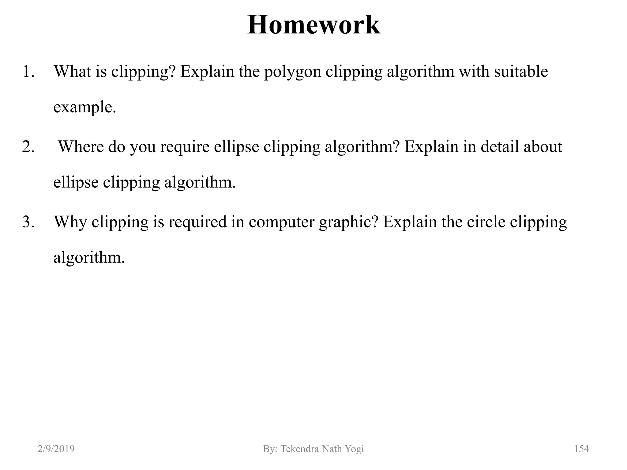Homework
1. What is clipping? Explain the polygon clipping algorithm with suitable
example.
2. Where do you require ellipse clipping algorithm? Explain in detail about
ellipse clipping algorithm.
3. Why clipping is required in computer graphic? Explain the circle clipping
algorithm.
2/9/2019 154By: Tekendra Nath Yogi
 