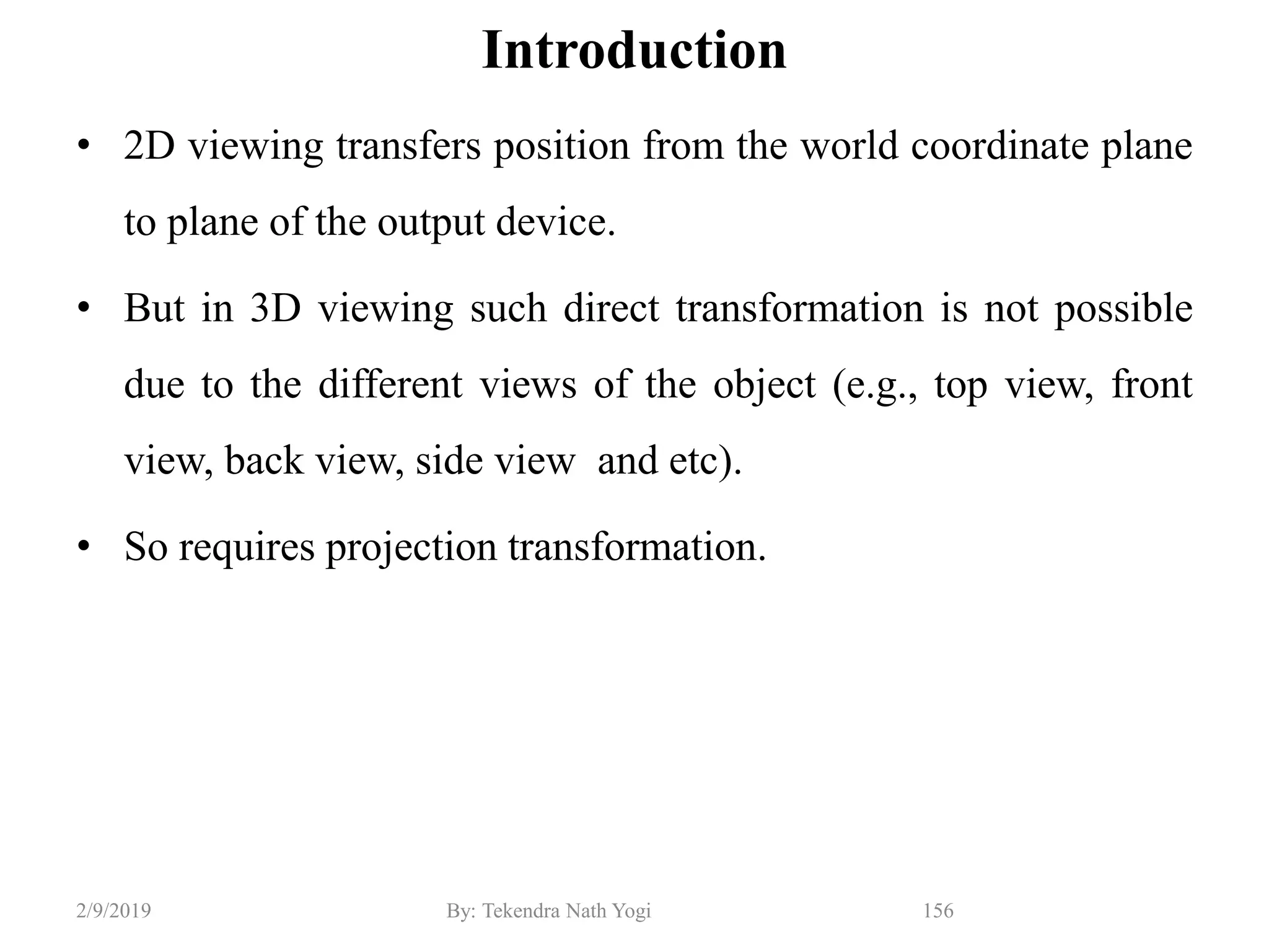 Introduction
• 2D viewing transfers position from the world coordinate plane
to plane of the output device.
• But in 3D viewing such direct transformation is not possible
due to the different views of the object (e.g., top view, front
view, back view, side view and etc).
• So requires projection transformation.
156By: Tekendra Nath Yogi2/9/2019
 