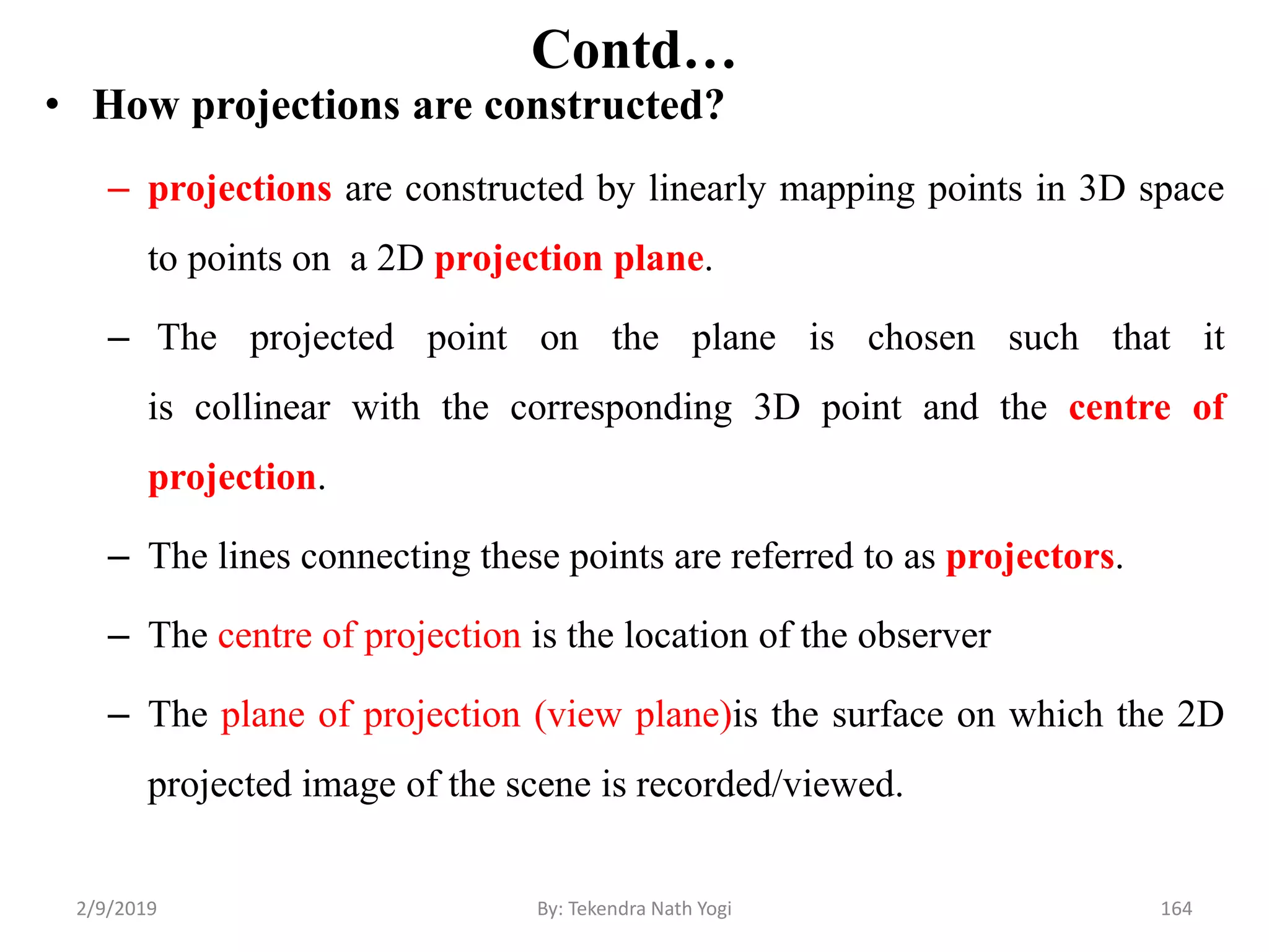 Contd…
• How projections are constructed?
– projections are constructed by linearly mapping points in 3D space
to points on a 2D projection plane.
– The projected point on the plane is chosen such that it
is collinear with the corresponding 3D point and the centre of
projection.
– The lines connecting these points are referred to as projectors.
– The centre of projection is the location of the observer
– The plane of projection (view plane)is the surface on which the 2D
projected image of the scene is recorded/viewed.
2/9/2019 164By: Tekendra Nath Yogi
 