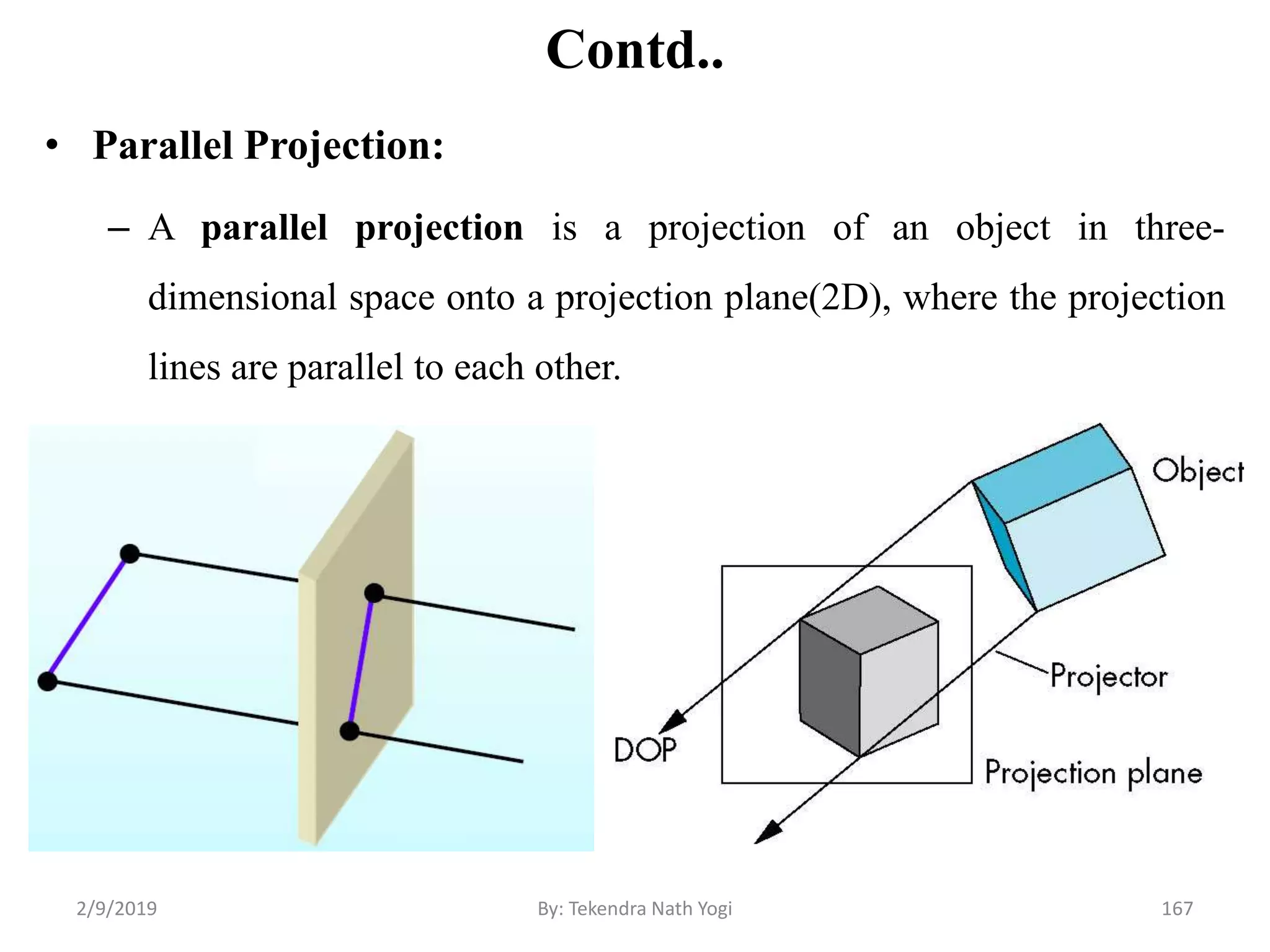 Contd..
• Parallel Projection:
– A parallel projection is a projection of an object in three-
dimensional space onto a projection plane(2D), where the projection
lines are parallel to each other.
2/9/2019 167By: Tekendra Nath Yogi
 