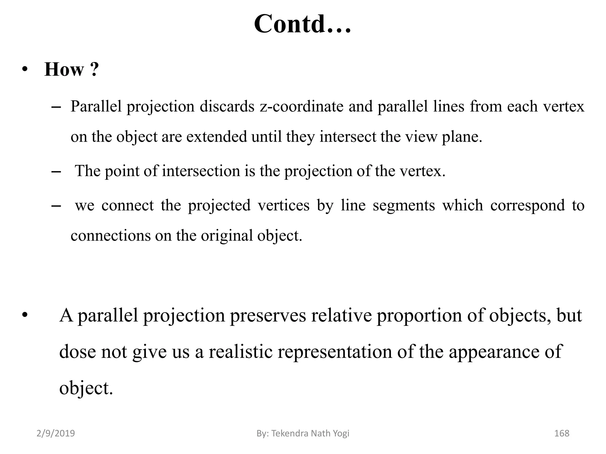 Contd…
• How ?
– Parallel projection discards z-coordinate and parallel lines from each vertex
on the object are extended until they intersect the view plane.
– The point of intersection is the projection of the vertex.
– we connect the projected vertices by line segments which correspond to
connections on the original object.
• A parallel projection preserves relative proportion of objects, but
dose not give us a realistic representation of the appearance of
object.
2/9/2019 168By: Tekendra Nath Yogi
 