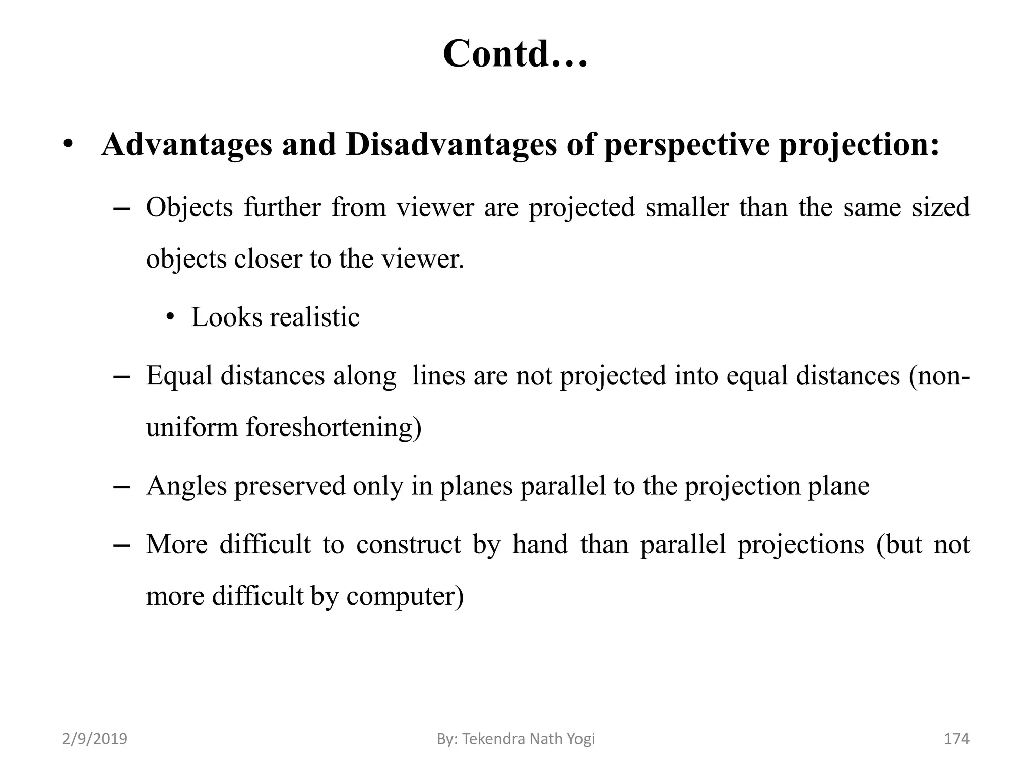 Contd…
• Advantages and Disadvantages of perspective projection:
– Objects further from viewer are projected smaller than the same sized
objects closer to the viewer.
• Looks realistic
– Equal distances along lines are not projected into equal distances (non-
uniform foreshortening)
– Angles preserved only in planes parallel to the projection plane
– More difficult to construct by hand than parallel projections (but not
more difficult by computer)
2/9/2019 174By: Tekendra Nath Yogi
 
