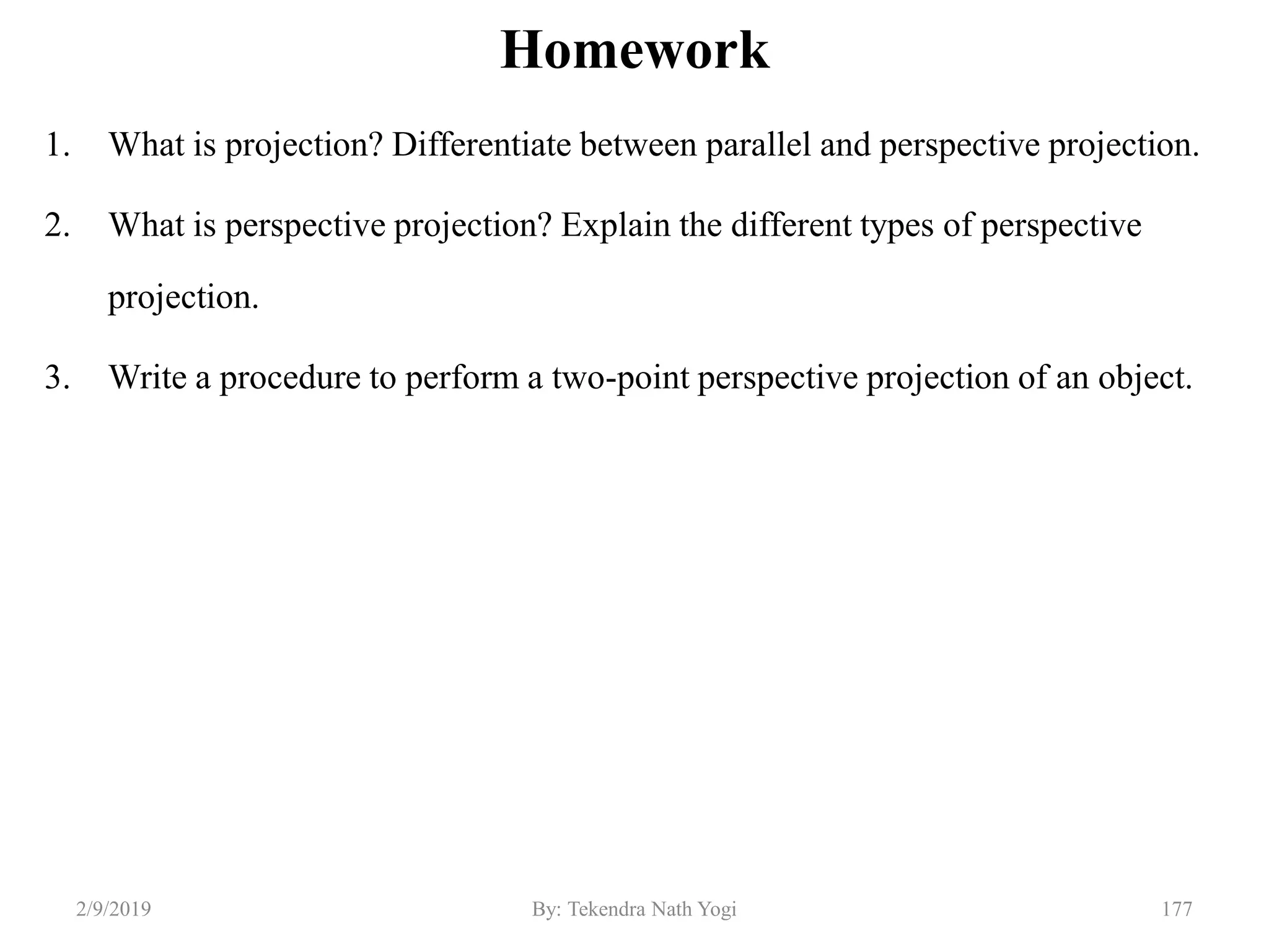 Homework
1. What is projection? Differentiate between parallel and perspective projection.
2. What is perspective projection? Explain the different types of perspective
projection.
3. Write a procedure to perform a two-point perspective projection of an object.
2/9/2019 177By: Tekendra Nath Yogi
 