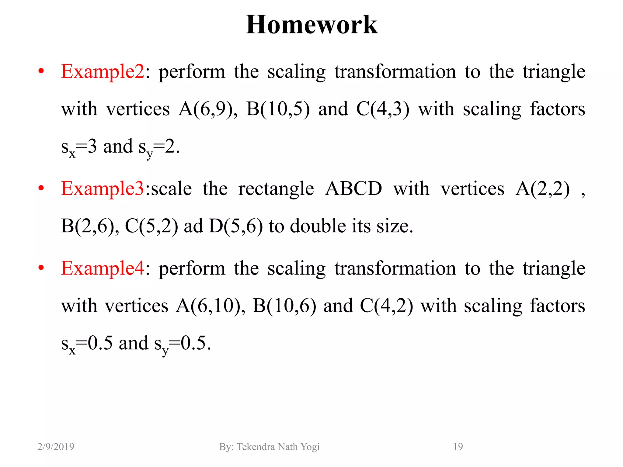 Homework
• Example2: perform the scaling transformation to the triangle
with vertices A(6,9), B(10,5) and C(4,3) with scaling factors
sx=3 and sy=2.
• Example3:scale the rectangle ABCD with vertices A(2,2) ,
B(2,6), C(5,2) ad D(5,6) to double its size.
• Example4: perform the scaling transformation to the triangle
with vertices A(6,10), B(10,6) and C(4,2) with scaling factors
sx=0.5 and sy=0.5.
19By: Tekendra Nath Yogi2/9/2019
 
