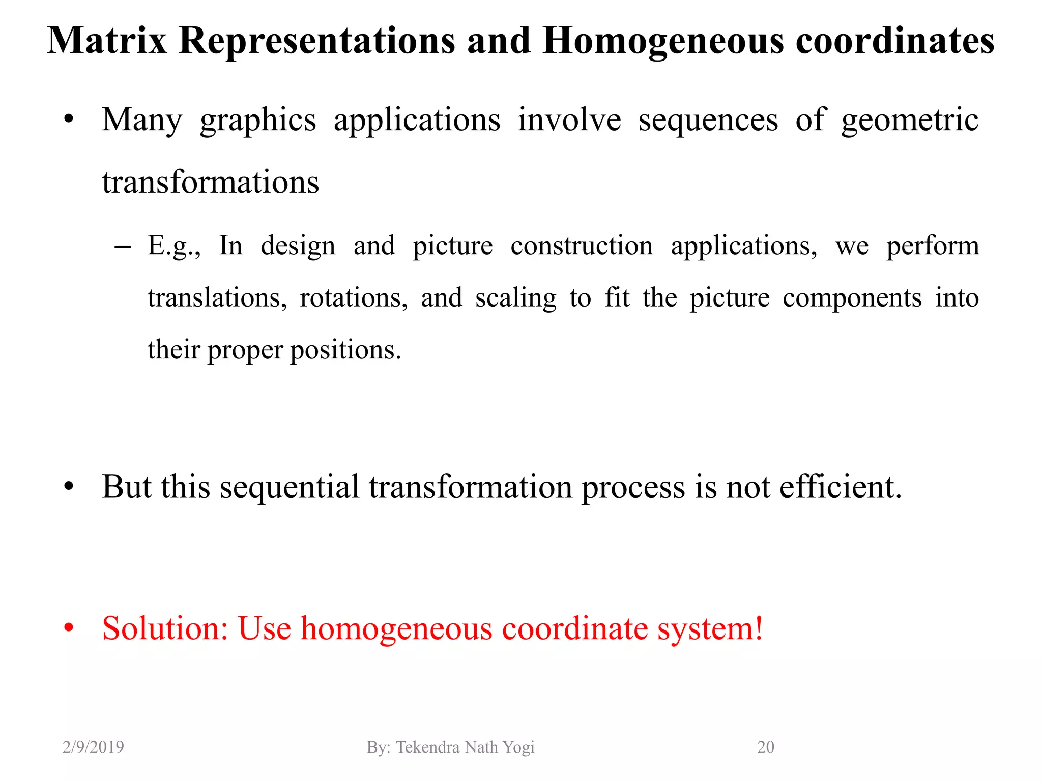 Matrix Representations and Homogeneous coordinates
• Many graphics applications involve sequences of geometric
transformations
– E.g., In design and picture construction applications, we perform
translations, rotations, and scaling to fit the picture components into
their proper positions.
• But this sequential transformation process is not efficient.
• Solution: Use homogeneous coordinate system!
20By: Tekendra Nath Yogi2/9/2019
 