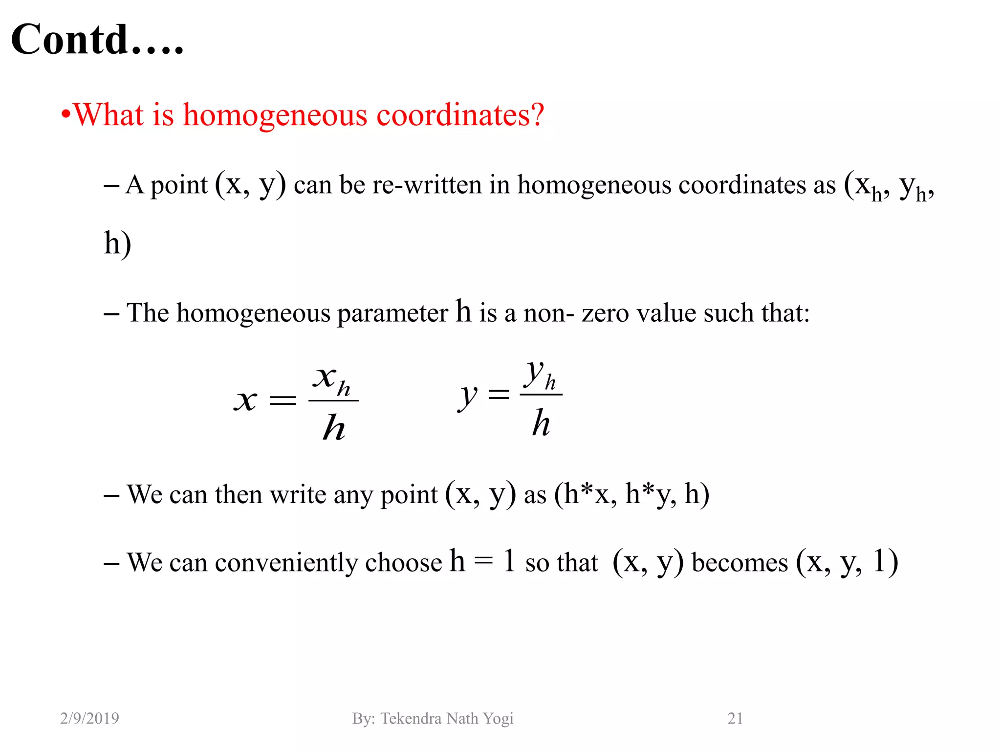 Contd….
•What is homogeneous coordinates?
– A point (x, y) can be re-written in homogeneous coordinates as (xh, yh,
h)
– The homogeneous parameter h is a non- zero value such that:
– We can then write any point (x, y) as (h*x, h*y, h)
– We can conveniently choose h = 1 so that (x, y) becomes (x, y, 1)
21By: Tekendra Nath Yogi2/9/2019
h
x
x h

h
y
y h

 