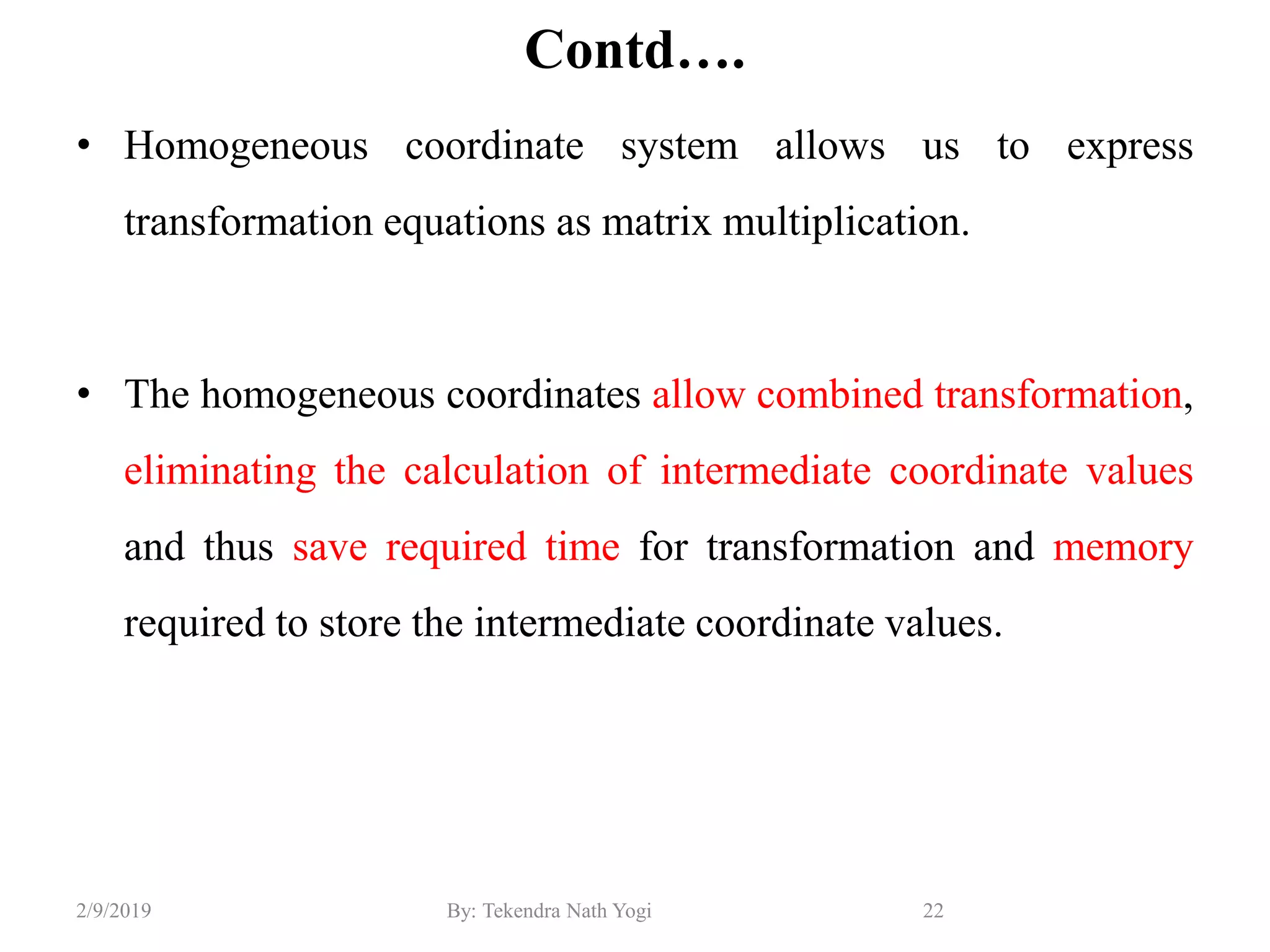 Contd….
• Homogeneous coordinate system allows us to express
transformation equations as matrix multiplication.
• The homogeneous coordinates allow combined transformation,
eliminating the calculation of intermediate coordinate values
and thus save required time for transformation and memory
required to store the intermediate coordinate values.
22By: Tekendra Nath Yogi2/9/2019
 