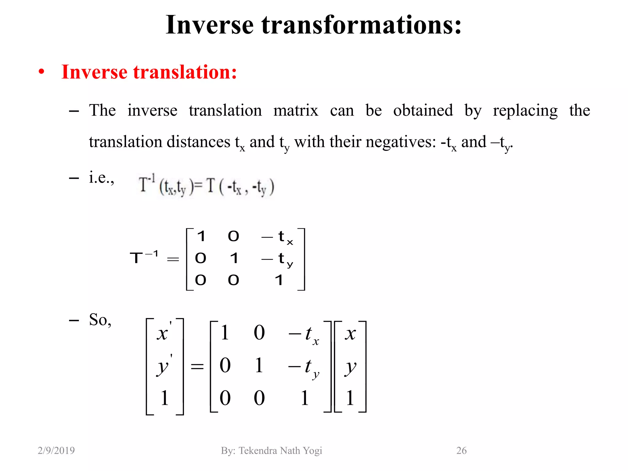 Inverse transformations:
• Inverse translation:
– The inverse translation matrix can be obtained by replacing the
translation distances tx and ty with their negatives: -tx and –ty.
– i.e.,
– So,
26By: Tekendra Nath Yogi2/9/2019













100
t10
t01
T y
x
1

































1100
10
01
1
'
'
y
x
t
t
y
x
y
x
 