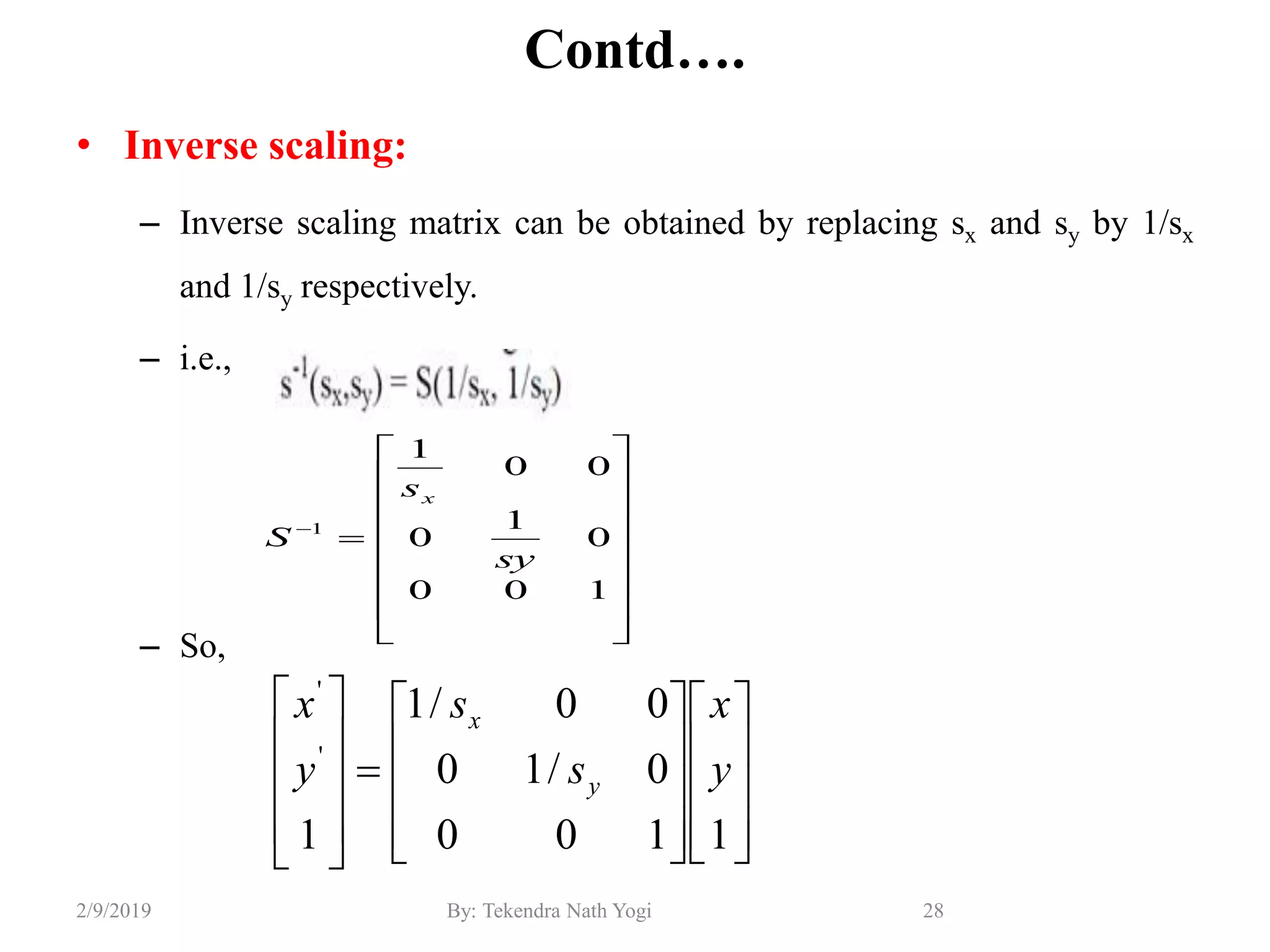 Contd….
• Inverse scaling:
– Inverse scaling matrix can be obtained by replacing sx and sy by 1/sx
and 1/sy respectively.
– i.e.,
– So,
28By: Tekendra Nath Yogi2/9/2019

















100
0
1
0
00
1
1
sy
s
S
x































1100
0/10
00/1
1
'
'
y
x
s
s
y
x
y
x
 