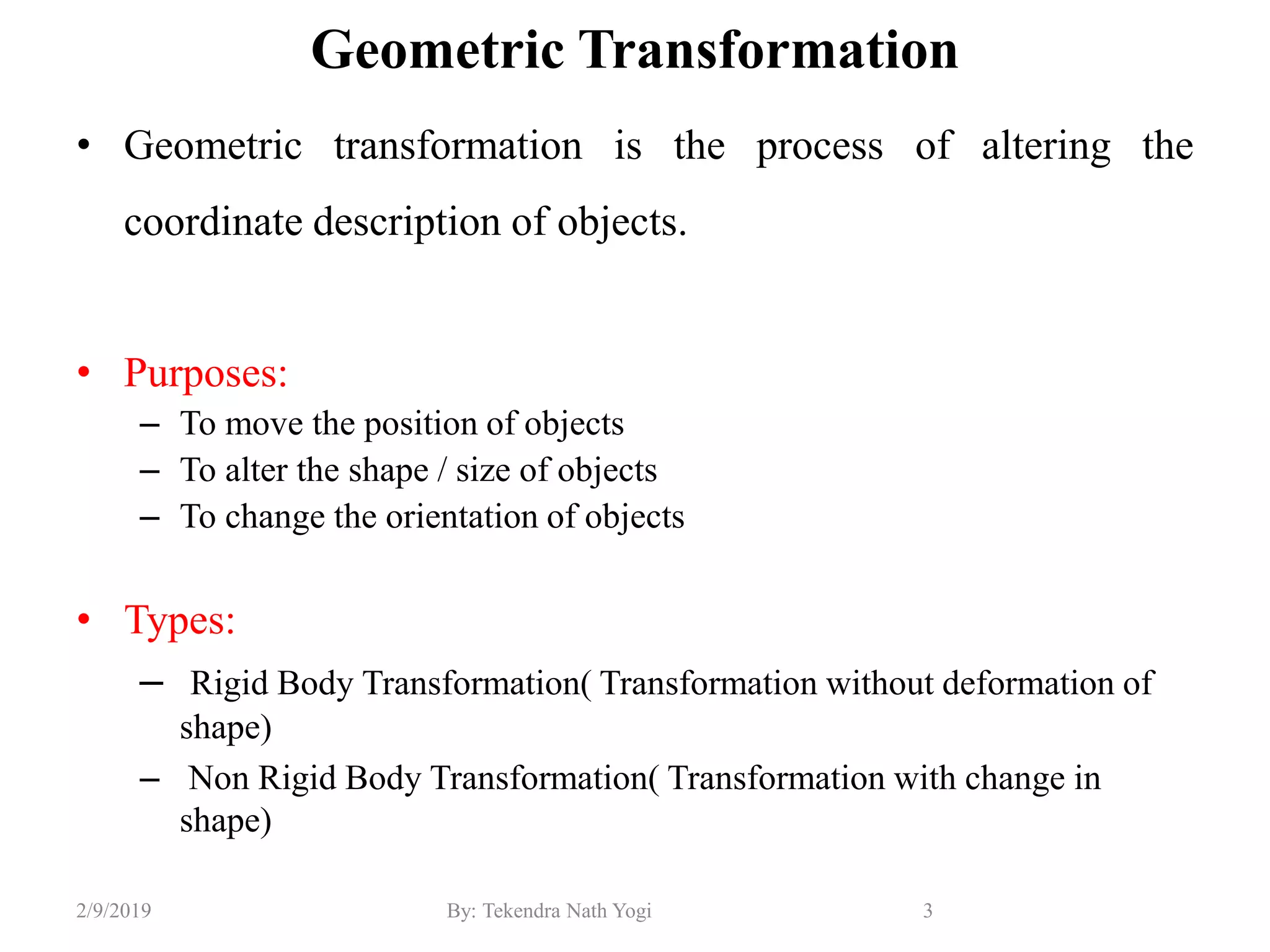 Geometric Transformation
• Geometric transformation is the process of altering the
coordinate description of objects.
• Purposes:
– To move the position of objects
– To alter the shape / size of objects
– To change the orientation of objects
• Types:
– Rigid Body Transformation( Transformation without deformation of
shape)
– Non Rigid Body Transformation( Transformation with change in
shape)
3By: Tekendra Nath Yogi2/9/2019
 