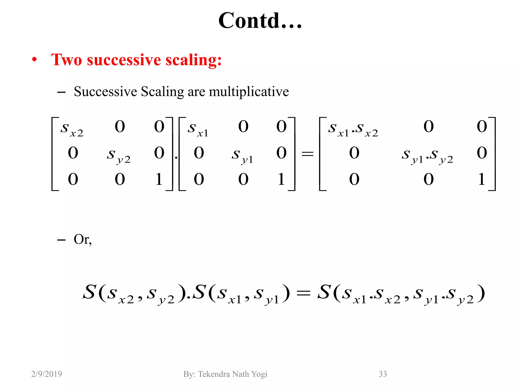Contd…
• Two successive scaling:
– Successive Scaling are multiplicative
– Or,
33By: Tekendra Nath Yogi2/9/2019































100
0.0
00.
100
00
00
.
100
00
00
21
21
1
1
2
2
yy
xx
y
x
y
x
ss
ss
s
s
s
s
).,.(),().,( 21211122 yyxxyxyx ssssSssSssS 
 