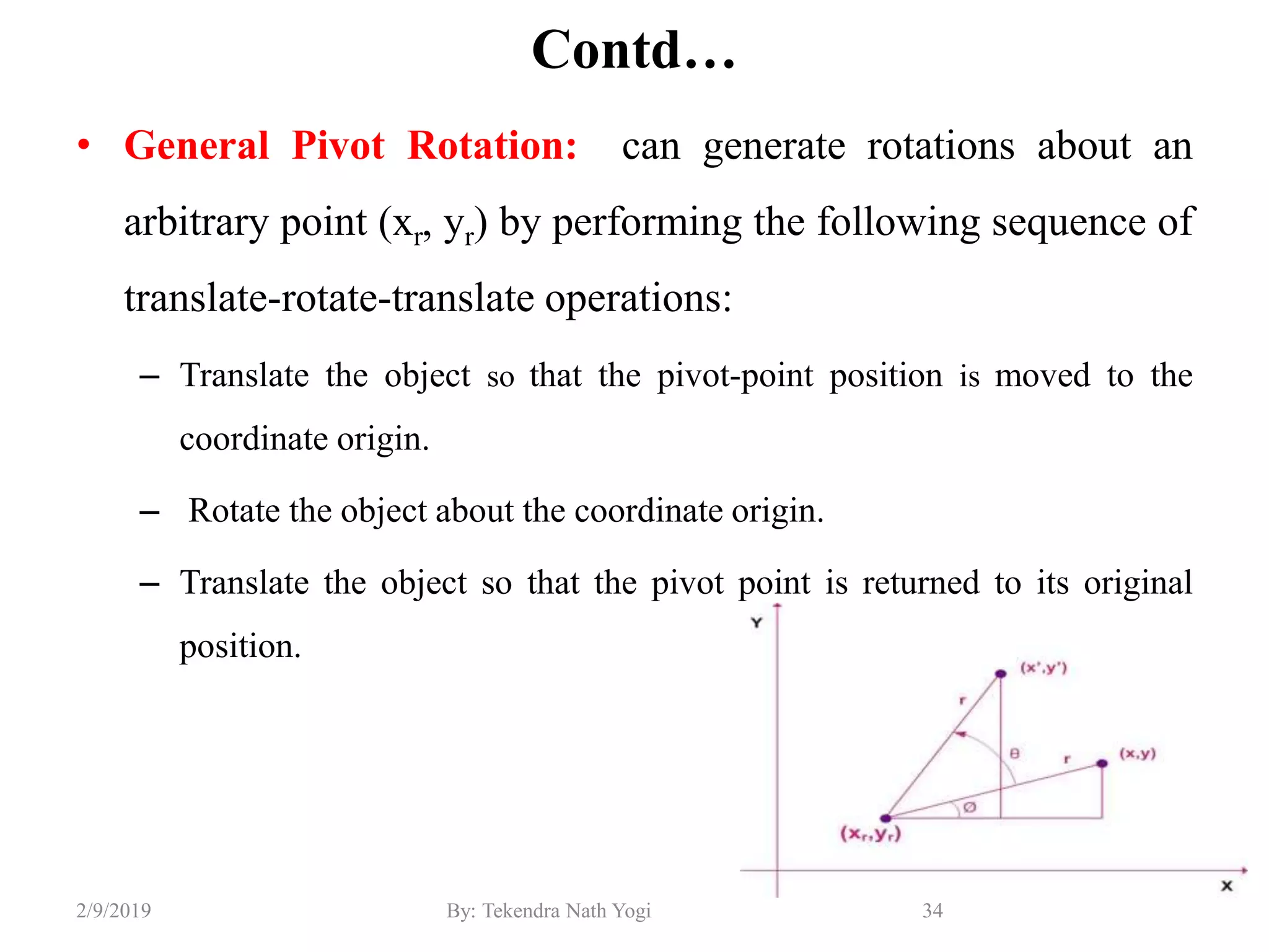 Contd…
• General Pivot Rotation: can generate rotations about an
arbitrary point (xr, yr) by performing the following sequence of
translate-rotate-translate operations:
– Translate the object so that the pivot-point position is moved to the
coordinate origin.
– Rotate the object about the coordinate origin.
– Translate the object so that the pivot point is returned to its original
position.
34By: Tekendra Nath Yogi2/9/2019
 