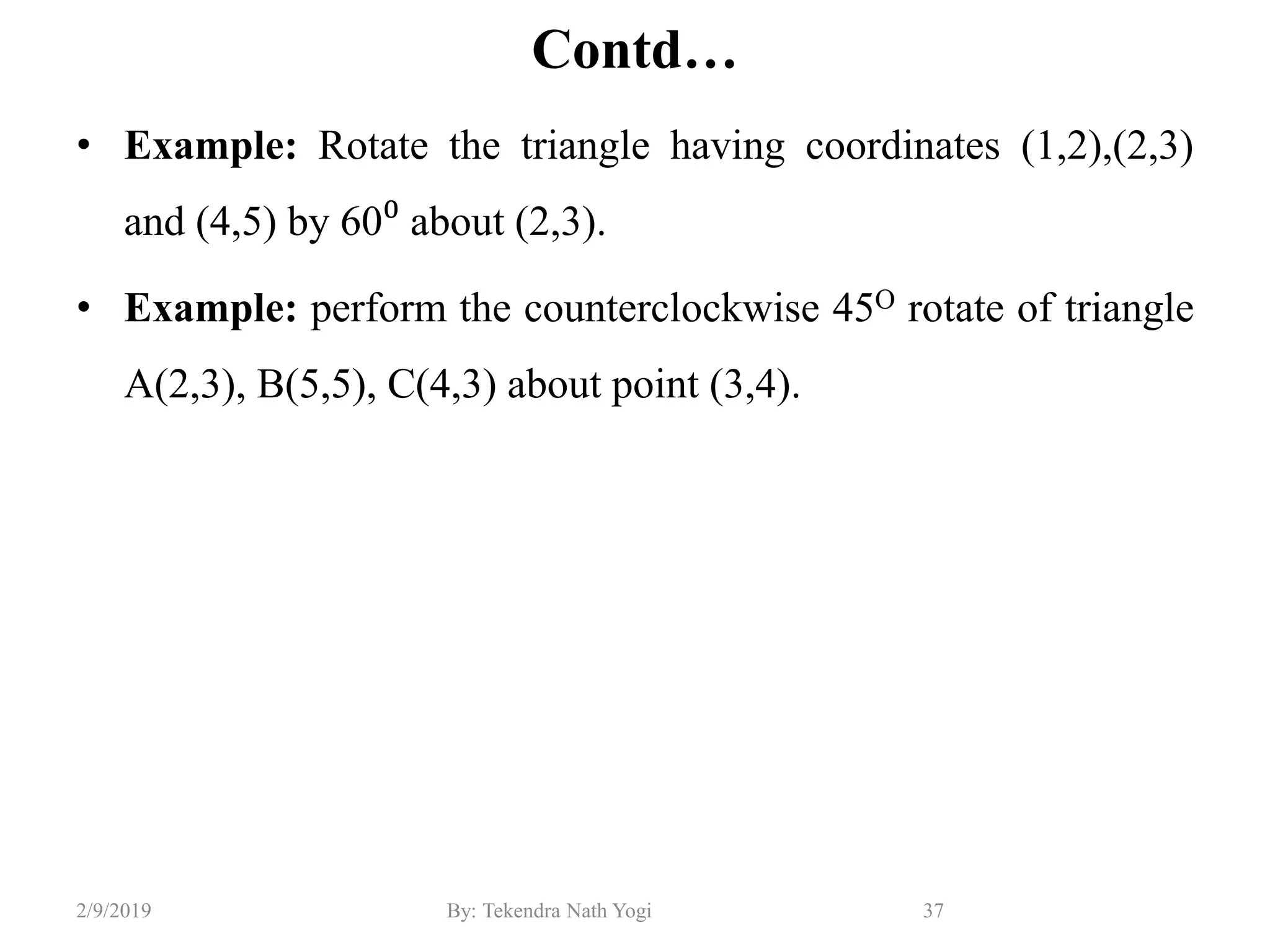 Contd…
• Example: Rotate the triangle having coordinates (1,2),(2,3)
and (4,5) by 60⁰ about (2,3).
• Example: perform the counterclockwise 45O rotate of triangle
A(2,3), B(5,5), C(4,3) about point (3,4).
37By: Tekendra Nath Yogi2/9/2019
 