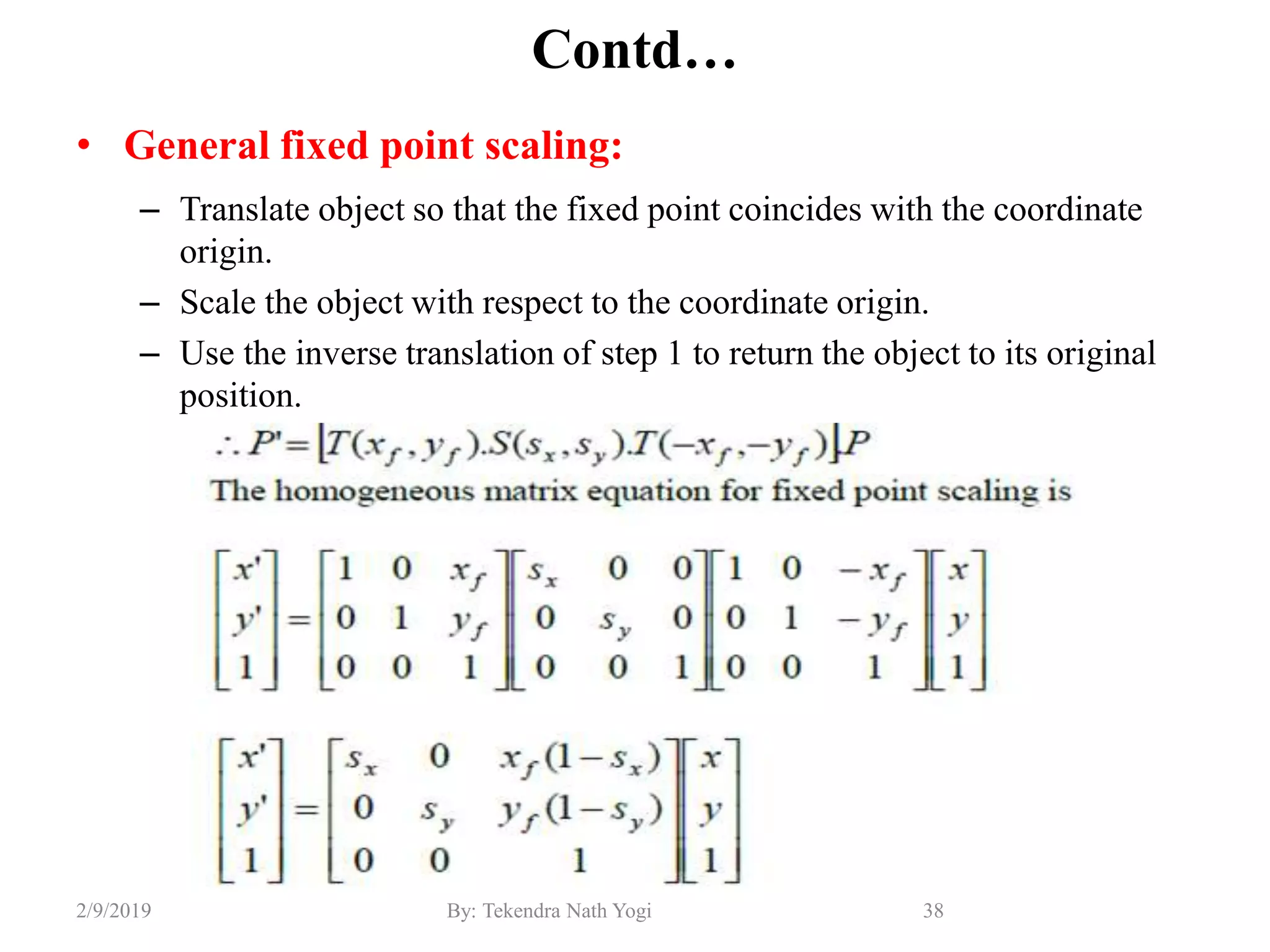 Contd…
• General fixed point scaling:
– Translate object so that the fixed point coincides with the coordinate
origin.
– Scale the object with respect to the coordinate origin.
– Use the inverse translation of step 1 to return the object to its original
position.
38By: Tekendra Nath Yogi2/9/2019
 