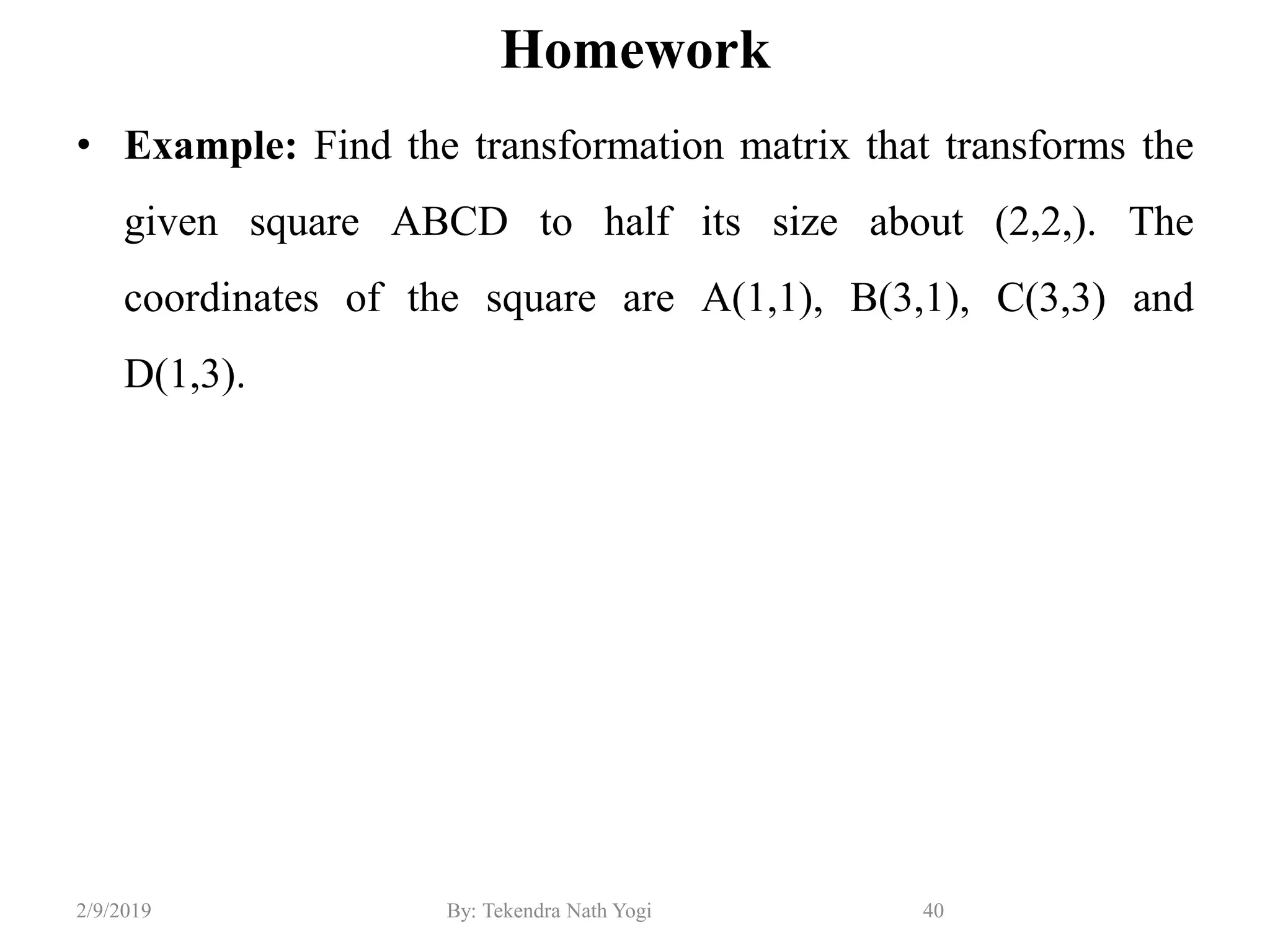 Homework
• Example: Find the transformation matrix that transforms the
given square ABCD to half its size about (2,2,). The
coordinates of the square are A(1,1), B(3,1), C(3,3) and
D(1,3).
40By: Tekendra Nath Yogi2/9/2019
 