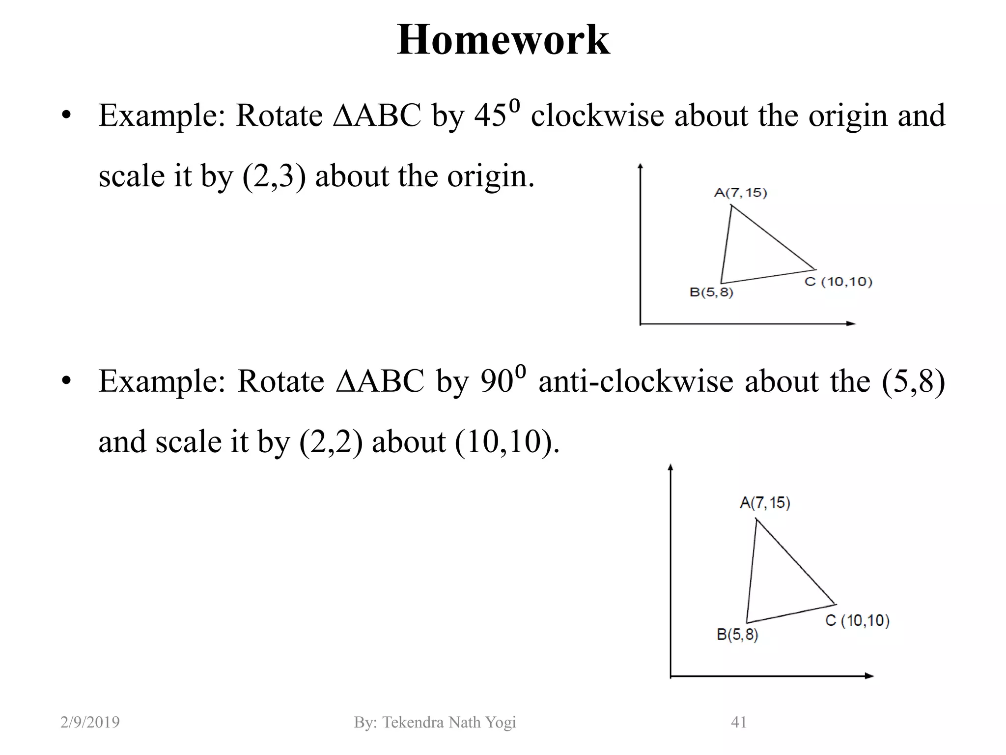 Homework
• Example: Rotate ∆ABC by 45⁰ clockwise about the origin and
scale it by (2,3) about the origin.
• Example: Rotate ∆ABC by 90⁰ anti-clockwise about the (5,8)
and scale it by (2,2) about (10,10).
41By: Tekendra Nath Yogi2/9/2019
 