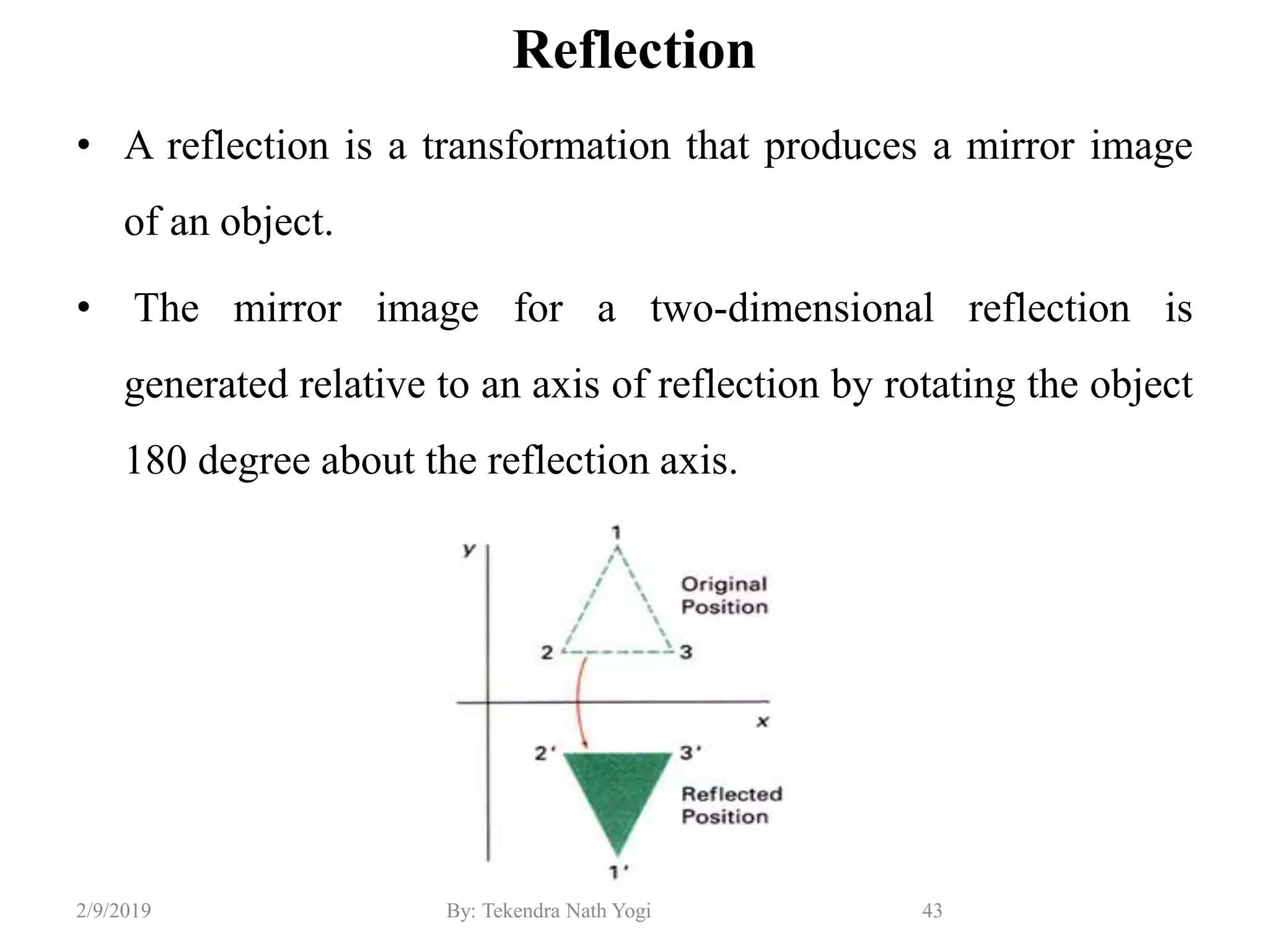 Reflection
• A reflection is a transformation that produces a mirror image
of an object.
• The mirror image for a two-dimensional reflection is
generated relative to an axis of reflection by rotating the object
180 degree about the reflection axis.
43By: Tekendra Nath Yogi2/9/2019
 