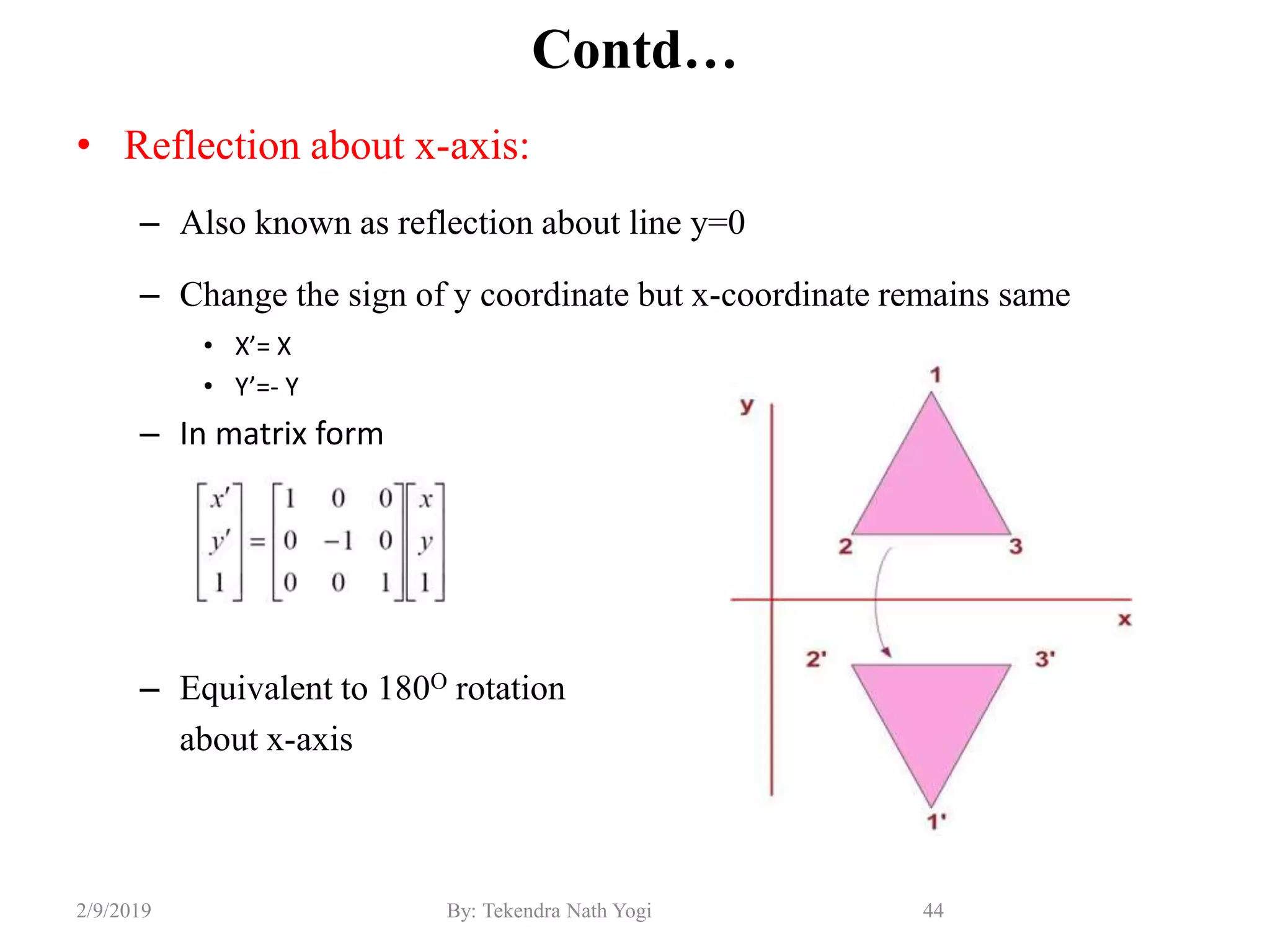 Contd…
• Reflection about x-axis:
– Also known as reflection about line y=0
– Change the sign of y coordinate but x-coordinate remains same
• X’= X
• Y’=- Y
– In matrix form
– Equivalent to 180O rotation
about x-axis
44By: Tekendra Nath Yogi2/9/2019
 