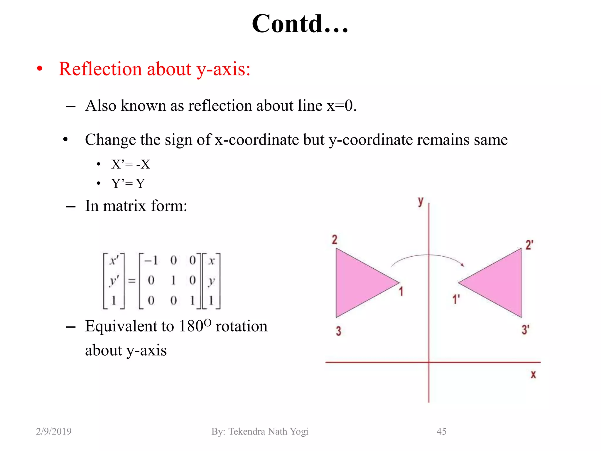Contd…
• Reflection about y-axis:
– Also known as reflection about line x=0.
• Change the sign of x-coordinate but y-coordinate remains same
• X’= -X
• Y’= Y
– In matrix form:
– Equivalent to 180O rotation
about y-axis
45By: Tekendra Nath Yogi2/9/2019
 
